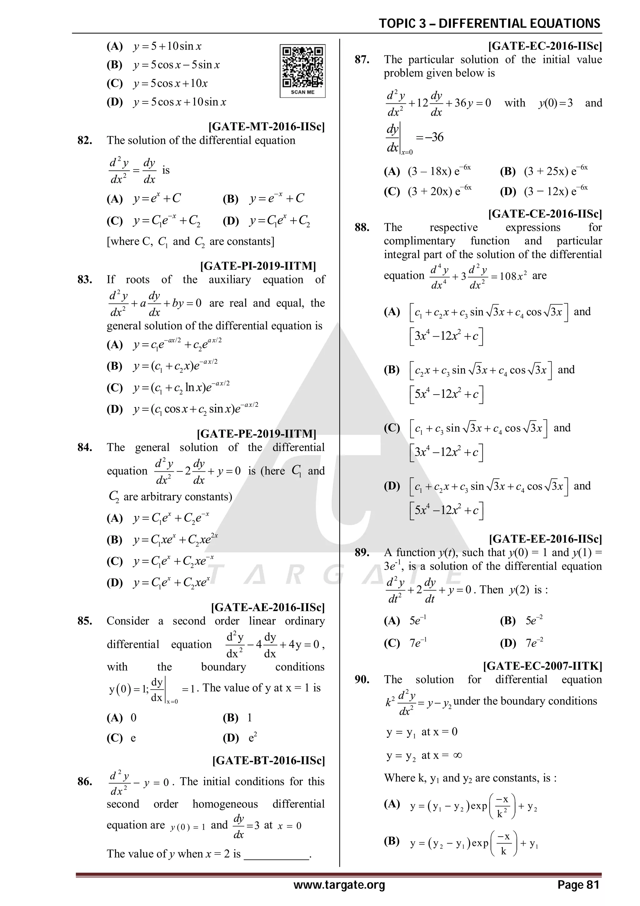 TOPIC 3 – DIFFERENTIAL EQUATIONS
www.targate.org Page 81
(A) 5 10sin
y x
 
(B) 5cos 5sin
y x x
 
(C) 5cos 10
y x x
 
(D) 5cos 10sin
y x x
 
AD [GATE-MT-2016-IISc]
82. The solution of the differential equation
2
2
d y dy
dx dx
 is
(A)
x
y e C
  (B)
x
y e C

 
(C) 1 2
x
y C e C

  (D) 1 2
x
y Ce C
 
[where C, 1
C and 2
C are constants]
AB T3.2 [GATE-PI-2019-IITM]
83. If roots of the auxiliary equation of
2
2
0
d y dy
a by
dx dx
   are real and equal, the
general solution of the differential equation is
(A)
/2 /2
1 2
ax a x
y c e c e

 
(B)
/2
1 2
( ) a x
y c c x e
 
(C)
/2
1 2
( ln ) ax
y c c x e
 
(D)
/2
1 2
( cos sin ) ax
y c x c x e
 
AD T3.2 [GATE-PE-2019-IITM]
84. The general solution of the differential
equation
2
2
2 0
d y dy
y
dx dx
   is (here 1
C and
2
C are arbitrary constants)
(A) 1 2
x x
y C e C e
 
(B)
2
1 2
x x
y C xe C xe
 
(C) 1 2
x x
y C e C xe
 
(D) 1 2
x x
y C e C xe
 
AA [GATE-AE-2016-IISc]
85. Consider a second order linear ordinary
differential equation
2
2
d y dy
4 4y 0
dx dx
   ,
with the boundary conditions
 
x 0
dy
y 0 1; 1
dx 
  . The value of y at x = 1 is
(A) 0 (B) 1
(C) e (D) 2
e
A14.55-14.75 [GATE-BT-2016-IISc]
86.
2
2
0
d y
y
dx
  . The initial conditions for this
second order homogeneous differential
equation are (0 ) 1
y  and 3
dy
dx
 at 0
x 
The value of y when x = 2 is ___________.
AA [GATE-EC-2016-IISc]
87. The particular solution of the initial value
problem given below is
2
2
12 36 0
d y dy
y
dx dx
   with (0) 3
y  and
0
36
x
dy
dx 

(A) (3 – 18x) e−6x
(B) (3 + 25x) e−6x
(C) (3 + 20x) e−6x
(D) (3 − 12x) e−6x
AA [GATE-CE-2016-IISc]
88. The respective expressions for
complimentary function and particular
integral part of the solution of the differential
equation
4 2
2
4 2
3 108
d y d y
x
dx dx
  are
(A) 1 2 3 4
sin 3 cos 3
c c x c x c x
 
  
 
and
4 2
3 12
x x c
 
 
 
(B) 2 3 4
sin 3 cos 3
c x c x c x
 
 
 
and
4 2
5 12
x x c
 
 
 
(C) 1 3 4
sin 3 cos 3
c c x c x
 
 
 
and
4 2
3 12
x x c
 
 
 
(D) 1 2 3 4
sin 3 cos 3
c c x c x c x
 
  
 
and
4 2
5 12
x x c
 
 
 
AB [GATE-EE-2016-IISc]
89. A function y(t), such that y(0) = 1 and y(1) =
3e-1
, is a solution of the differential equation
2
2
2 0
d y dy
y
dt dt
   . Then (2)
y is :
(A) 1
5e
(B) 2
5e
(C) 1
7e
(D) 2
7e
AD [GATE-EC-2007-IITK]
90. The solution for differential equation
2
2
2
2
d y
k y y
dx
  under the boundary conditions
1
y y
 at x = 0
2
y y
 at x = 
Where k, y1 and y2 are constants, is :
(A)  
1 2 2
2
x
y y y exp y
k

 
  
 
 
(B)  
2 1 1
x
y y y exp y
k

 
  
 
 
 