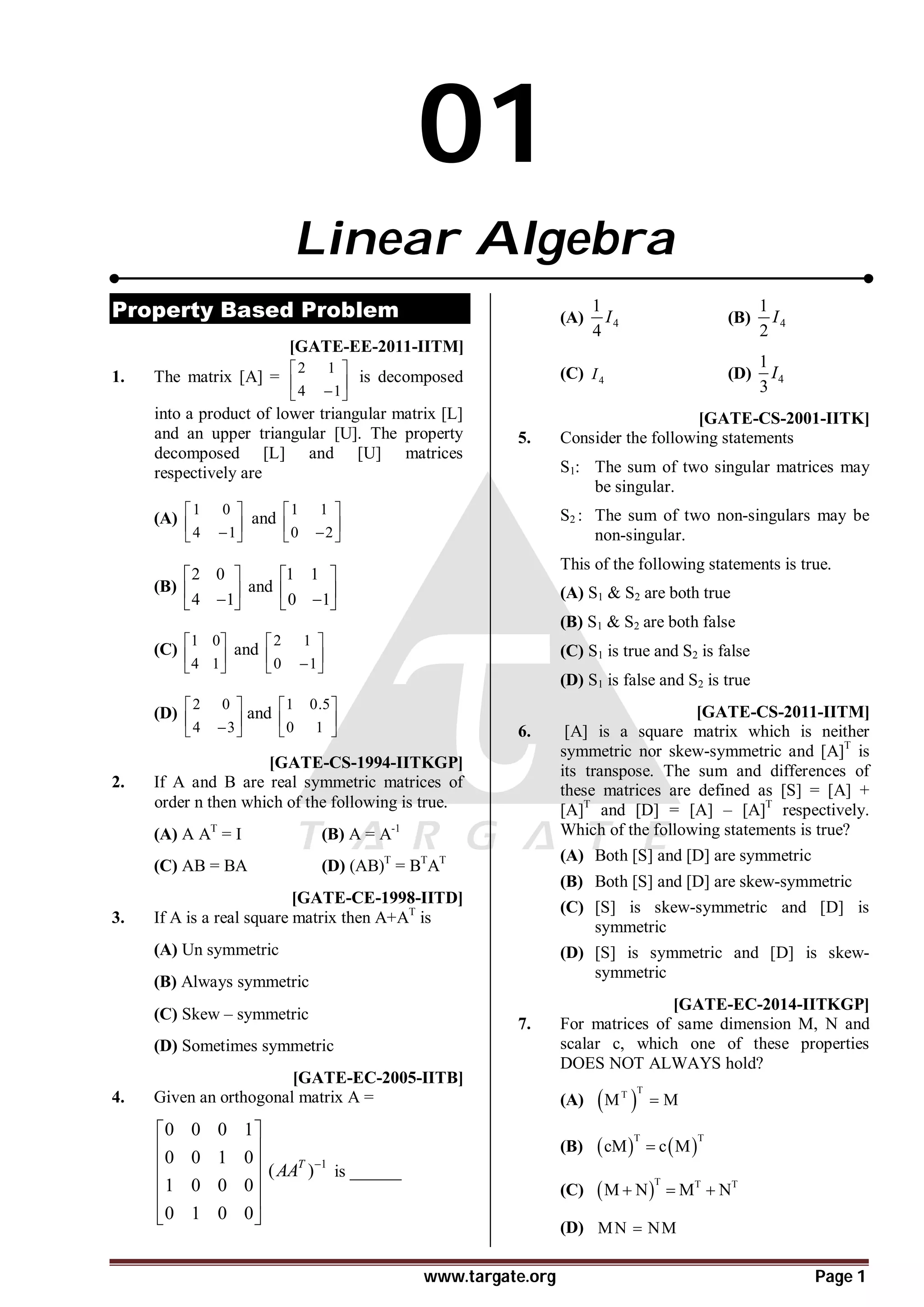 www.targate.org Page 1
01
Linear Algebra
Property Based Problem
B [GATE-EE-2011-IITM]
1. The matrix [A] =
2 1
4 1
 
 

 
is decomposed
into a product of lower triangular matrix [L]
and an upper triangular [U]. The property
decomposed [L] and [U] matrices
respectively are
(A)
1 0
4 1
 
 

 
and
1 1
0 2
 
 

 
(B)
2 0
4 1
 
 

 
and
1 1
0 1
 
 

 
(C)
1 0
4 1
 
 
 
and
2 1
0 1
 
 

 
(D)
2 0
4 3
 
 

 
and
1 0.5
0 1
 
 
 
D [GATE-CS-1994-IITKGP]
2. If A and B are real symmetric matrices of
order n then which of the following is true.
(A) A AT
= I (B) A = A-1
(C) AB = BA (D) (AB)T
= BT
AT
B [GATE-CE-1998-IITD]
3. If A is a real square matrix then A+AT
is
(A) Un symmetric
(B) Always symmetric
(C) Skew – symmetric
(D) Sometimes symmetric
C[GATE-EC-2005-IITB]
4. Given an orthogonal matrix A =
0 0 0 1
0 0 1 0
1 0 0 0
0 1 0 0
 
 
 
 
 
 
1
( )
T
AA 
is ______
(A) 4
1
4
I (B) 4
1
2
I
(C) 4
I (D) 4
1
3
I
A [GATE-CS-2001-IITK]
5. Consider the following statements
S1: The sum of two singular matrices may
be singular.
S2 : The sum of two non-singulars may be
non-singular.
This of the following statements is true.
(A) S1 & S2 are both true
(B) S1 & S2 are both false
(C) S1 is true and S2 is false
(D) S1 is false and S2 is true
D [GATE-CS-2011-IITM]
6. [A] is a square matrix which is neither
symmetric nor skew-symmetric and [A]T
is
its transpose. The sum and differences of
these matrices are defined as [S] = [A] +
[A]T
and [D] = [A] – [A]T
respectively.
Which of the following statements is true?
(A) Both [S] and [D] are symmetric
(B) Both [S] and [D] are skew-symmetric
(C) [S] is skew-symmetric and [D] is
symmetric
(D) [S] is symmetric and [D] is skew-
symmetric
5tAD [GATE-EC-2014-IITKGP]
7. For matrices of same dimension M, N and
scalar c, which one of these properties
DOES NOT ALWAYS hold?
(A)  
T
T
M M

(B)    
T T
cM c M

(C)  
T T T
M N M N
  
(D) MN NM

 