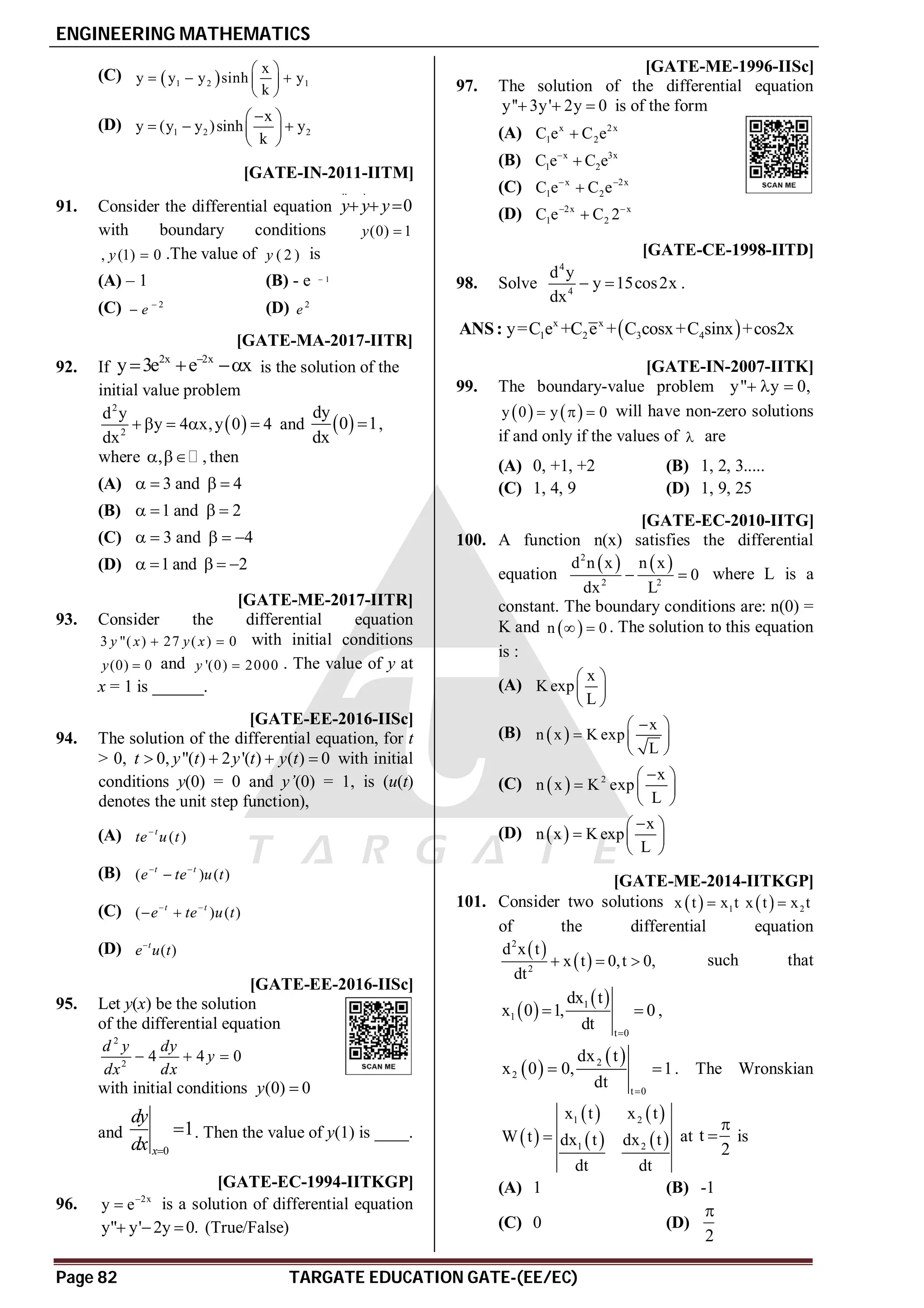 ENGINEERING MATHEMATICS
Page 82 TARGATE EDUCATION GATE-(EE/EC)
(C)  
1 2 1
x
y y y sinh y
k
 
  
 
 
(D) 1 2 2
x
y (y y )sinh y
k

 
  
 
 
C [GATE-IN-2011-IITM]
91. Consider the differential equation
.. .
0
  
y y y
with boundary conditions (0) 1

y
, (1) 0

y .The value of ( 2 )
y is
(A) – 1 (B) - e 1

(C) 2
e 
 (D) 2
e
AC [GATE-MA-2017-IITR]
92. If
2x 2x
y 3e e x

   is the solution of the
initial value problem
 
2
2
d y
y 4 x,y 0 4
dx
     and  
dy
0 1
dx
 ,
where , ,
  then
(A) 3 and 4
   
(B) 1 and 2
   
(C) 3 and 4
    
(D) 1 and 2
    
A93-95 [GATE-ME-2017-IITR]
93. Consider the differential equation
3 "( ) 27 ( ) 0
y x y x
  with initial conditions
(0) 0
y  and '(0) 2000
y  . The value of y at
x = 1 is ______.
AA [GATE-EE-2016-IISc]
94. The solution of the differential equation, for t
> 0, 0, "( ) 2 '( ) ( ) 0
t y t y t y t
    with initial
conditions y(0) = 0 and y’(0) = 1, is (u(t)
denotes the unit step function),
(A) ( )
t
te u t

(B) ( ) ( )
t t
e te u t
 

(C) ( ) ( )
t t
e te u t
 
 
(D) ( )
t
e u t

A7.0-7.5 [GATE-EE-2016-IISc]
95. Let y(x) be the solution
of the differential equation
2
2
4 4 0
d y dy
y
dx dx
  
with initial conditions (0) 0
y 
and
0
1
x
dy
dx 
 . Then the value of y(1) is ____.
ATRUE [GATE-EC-1994-IITKGP]
96. 2x
y e
 is a solution of differential equation
y" y' 2y 0.
   (True/False)
AC [GATE-ME-1996-IISc]
97. The solution of the differential equation
y'' 3y' 2y 0
   is of the form
(A) x 2x
1 2
C e C e

(B) x 3x
1 2
C e C e


(C) x 2x
1 2
C e C e
 

(D) 2x x
1 2
C e C 2
 

[GATE-CE-1998-IITD]
98. Solve
4
4
d y
y 15cos2x
dx
  .
 
x x
1 2 3 4
y=C e +C e + C cosx+C sinx +cos2x
ANS:
AC [GATE-IN-2007-IITK]
99. The boundary-value problem y" y 0,
  
   
y 0 y 0
   will have non-zero solutions
if and only if the values of  are
(A) 0, +1, +2 (B) 1, 2, 3.....
(C) 1, 4, 9 (D) 1, 9, 25
AD [GATE-EC-2010-IITG]
100. A function n(x) satisfies the differential
equation
   
2
2 2
d n x n x
0
dx L
  where L is a
constant. The boundary conditions are: n(0) =
K and  
n 0
  . The solution to this equation
is :
(A)
x
K exp
L
 
 
 
(B)  
x
n x K exp
L

 
  
 
(C)   2 x
n x K exp
L

 
  
 
(D)  
x
n x K exp
L

 
  
 
AA [GATE-ME-2014-IITKGP]
101. Consider two solutions   1
x t x t
   2
x t x t

of the differential equation
 
 
2
2
d x t
x t 0,t 0,
dt
   such that
 
 
1
1
t 0
dx t
x 0 1, 0
dt 
  ,
 
 
2
2
t 0
dx t
x 0 0, 1
dt 
  . The Wronskian
 
   
   
1 2
1 2
x t x t
W t dx t dx t
dt dt
 at t
2

 is
(A) 1 (B) -1
(C) 0 (D)
2

 