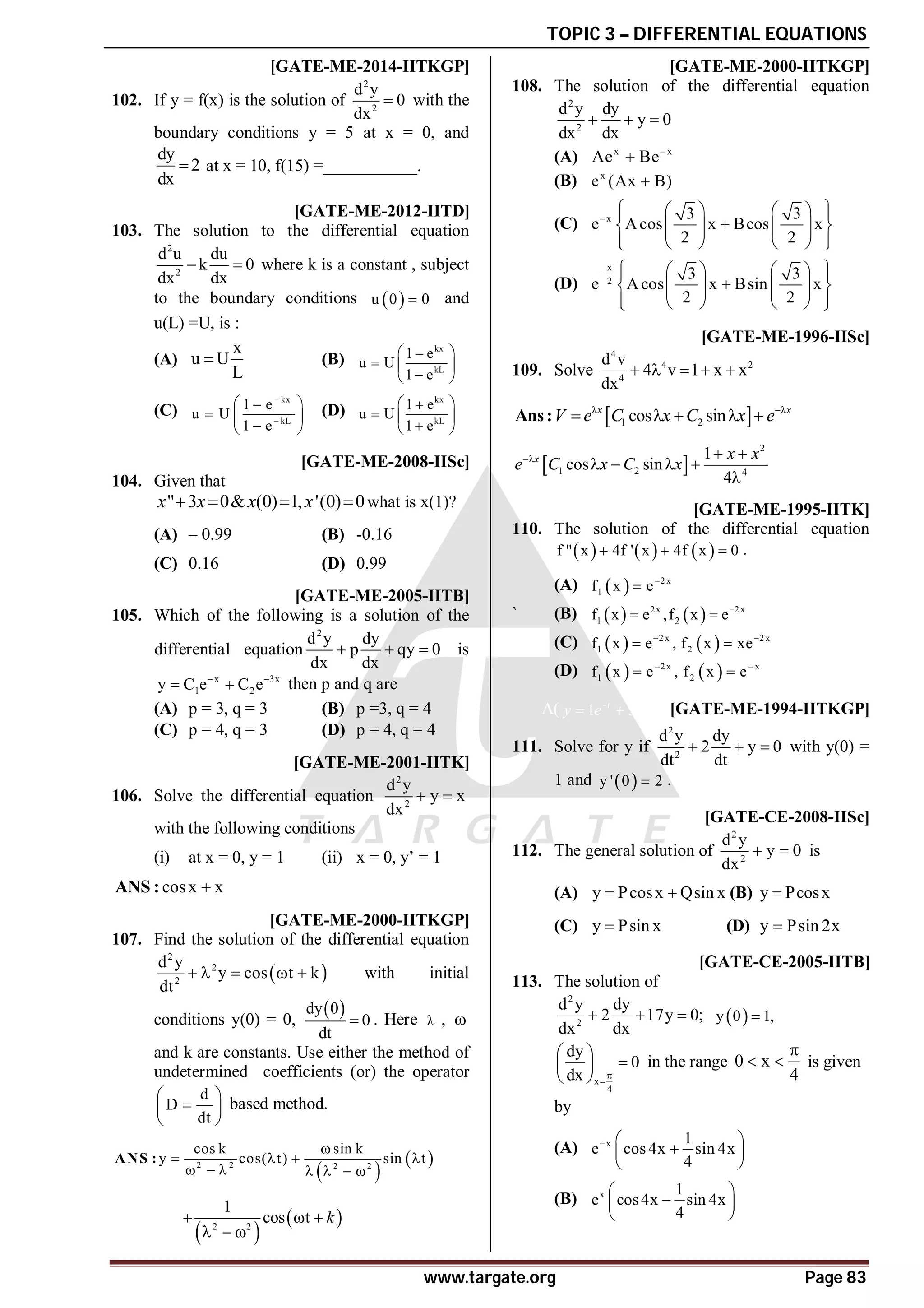 TOPIC 3 – DIFFERENTIAL EQUATIONS
www.targate.org Page 83
A34 TO 36 [GATE-ME-2014-IITKGP]
102. If y = f(x) is the solution of
2
2
d y
0
dx
 with the
boundary conditions y = 5 at x = 0, and
dy
2
dx
 at x = 10, f(15) =___________.
AB [GATE-ME-2012-IITD]
103. The solution to the differential equation
2
2
d u du
k 0
dx dx
  where k is a constant , subject
to the boundary conditions  
u 0 0
 and
u(L) =U, is :
(A)
x
u U
L
 (B)
kx
kL
1 e
u U
1 e
 

  

 
(C)
kx
kL
1 e
u U
1 e


 

  

 
(D)
kx
kL
1 e
u U
1 e
 

  

 
AB [GATE-ME-2008-IISc]
104. Given that
" 3 0& (0) 1, '(0) 0
x x x x
    what is x(1)?
(A) – 0.99 (B) -0.16
(C) 0.16 (D) 0.99
AC [GATE-ME-2005-IITB]
105. Which of the following is a solution of the
differential equation
2
d y dy
p qy 0
dx dx
   is
x 3x
1 2
y C e C e
 
  then p and q are
(A) p = 3, q = 3 (B) p =3, q = 4
(C) p = 4, q = 3 (D) p = 4, q = 4
[GATE-ME-2001-IITK]
106. Solve the differential equation
2
2
d y
y x
dx
 
with the following conditions
(i) at x = 0, y = 1 (ii) x = 0, y’ = 1
cosx x

ANS :
[GATE-ME-2000-IITKGP]
107. Find the solution of the differential equation
 
2
2
2
d y
y cos t k
dt
     with initial
conditions y(0) = 0,
 
dy 0
0
dt
 . Here  , 
and k are constants. Use either the method of
undetermined coefficients (or) the operator
d
D
dt
 

 
 
based method.
 
 
2 2 2 2
cos k sin k
y cos( t) sin t

   
      
ANS :
 
 
2 2
1
cos t k
  
  
AD [GATE-ME-2000-IITKGP]
108. The solution of the differential equation
2
2
d y dy
y 0
dx dx
  
(A) x x
Ae Be

(B) x
e (Ax B)

(C) x 3 3
e Acos x Bcos x
2 2

 
   
 

   
 
   
 
   
 
(D)
x
2
3 3
e Acos x Bsin x
2 2
  
   
 

   
 
   
 
   
 
[GATE-ME-1996-IISc]
109. Solve
4
4 2
4
d v
4 v 1 x x
dx
    
 
1 2
cos sin
x x
V e C x C x e
 
    
Ans:
 
2
1 2 4
1
cos sin
4
x x x
e C x C x
  
   

AC [GATE-ME-1995-IITK]
110. The solution of the differential equation
     
f " x 4f ' x 4f x 0
   .
(A)   2 x
1
f x e

` (B)    
2x 2 x
1 2
f x e ,f x e
 
(C)    
2 x 2 x
1 2
f x e , f x xe
 
 
(D)    
2 x x
1 2
f x e , f x e
 
 
A( 1 3
t t
y e te
 
  ) [GATE-ME-1994-IITKGP]
111. Solve for y if
2
2
d y dy
2 y 0
dt dt
   with y(0) =
1 and  
y ' 0 2
 .
AA [GATE-CE-2008-IISc]
112. The general solution of
2
2
d y
y 0
dx
  is
(A) y Pcosx Qsin x
  (B) y Pcosx

(C) y Psin x
 (D) y Psin 2x

AA [GATE-CE-2005-IITB]
113. The solution of
2
2
d y dy
2 17y 0;
dx dx
    
y 0 1,

x
4
dy
0
dx 

 

 
 
in the range 0 x
4

  is given
by
(A) x 1
e cos 4x sin 4x
4
  

 
 
(B) x 1
e cos4x sin 4x
4
 

 
 
 