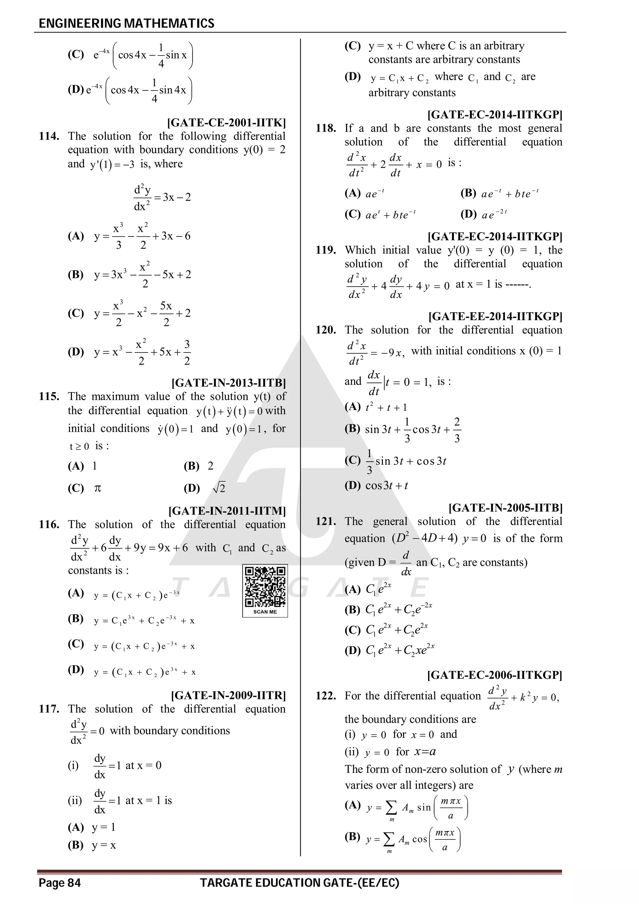 ENGINEERING MATHEMATICS
Page 84 TARGATE EDUCATION GATE-(EE/EC)
(C) 4x 1
e cos4x sin x
4
  

 
 
(D) 4x 1
e cos 4x sin 4x
4
  

 
 
AC [GATE-CE-2001-IITK]
114. The solution for the following differential
equation with boundary conditions y(0) = 2
and  
y' 1 3
  is, where
2
2
d y
3x 2
dx
 
(A)
3 2
x x
y 3x 6
3 2
   
(B)
2
3 x
y 3x 5x 2
2
   
(C)
3
2
x 5x
y x 2
2 2
   
(D)
2
3 x 3
y x 5x
2 2
   
AD [GATE-IN-2013-IITB]
115. The maximum value of the solution y(t) of
the differential equation    
y t y t 0
 
 with
initial conditions  
y 0 1

 and  
y 0 1
 , for
t 0
 is :
(A) 1 (B) 2
(C)  (D) 2
AC [GATE-IN-2011-IITM]
116. The solution of the differential equation
2
2
d y dy
6 9y 9x 6
dx dx
    with 1
C and 2
C as
constants is :
(A)   3 x
1 2
y C x C e 
 
(B) 3 x 3 x
1 2
y C e C e x

  
(C)   3 x
1 2
y C x C e x

  
(D)   3 x
1 2
y C x C e x
  
AC [GATE-IN-2009-IITR]
117. The solution of the differential equation
2
2
d y
0
dx
 with boundary conditions
(i)
dy
1
dx
 at x = 0
(ii)
dy
1
dx
 at x = 1 is
(A) y = 1
(B) y = x
(C) y = x + C where C is an arbitrary
constants are arbitrary constants
(D) 1 2
y C x C
  where 1
C and 2
C are
arbitrary constants
B [GATE-EC-2014-IITKGP]
118. If a and b are constants the most general
solution of the differential equation
2
2
2 0
d x dx
x
dt dt
   is :
(A)  t
ae (B)  

t t
ae bte
(C) t t
ae bte
 (D) 2 t
ae 
0.53to0.55 [GATE-EC-2014-IITKGP]
119. Which initial value y'(0) = y (0) = 1, the
solution of the differential equation
2
2
4 4 0
d y dy
y
dx dx
   at x = 1 is ------.
C [GATE-EE-2014-IITKGP]
120. The solution for the differential equation
2
2
9 ,
d x
x
dt
  with initial conditions x (0) = 1
and 0 1,
dx
t
dt
  is :
(A) 2
1
t t
 
(B)
1 2
sin 3 cos 3
3 3
t t
 
(C)
1
sin 3 cos 3
3
t t

(D) cos3t t

D [GATE-IN-2005-IITB]
121. The general solution of the differential
equation
2
( 4 4)
D D
  0
y  is of the form
(given D =
d
dx
an C1, C2 are constants)
(A)
2
1
x
C e
(B)
2 2
1 2
x x
C e C e

(C)
2 2
1 2
x x
C e C e

(D)
2 2
1 2
x x
C e C xe

A [GATE-EC-2006-IITKGP]
122. For the differential equation
2
2
2
0,
d y
k y
dx
 
the boundary conditions are
(i) 0
y  for 0
x  and
(ii) 0
y  for x a

The form of non-zero solution of y (where m
varies over all integers) are
(A) sin
m
m
m πx
y A
a
 
  
 

(B) cos
m
m
mπx
y A
a
 
  
 

 