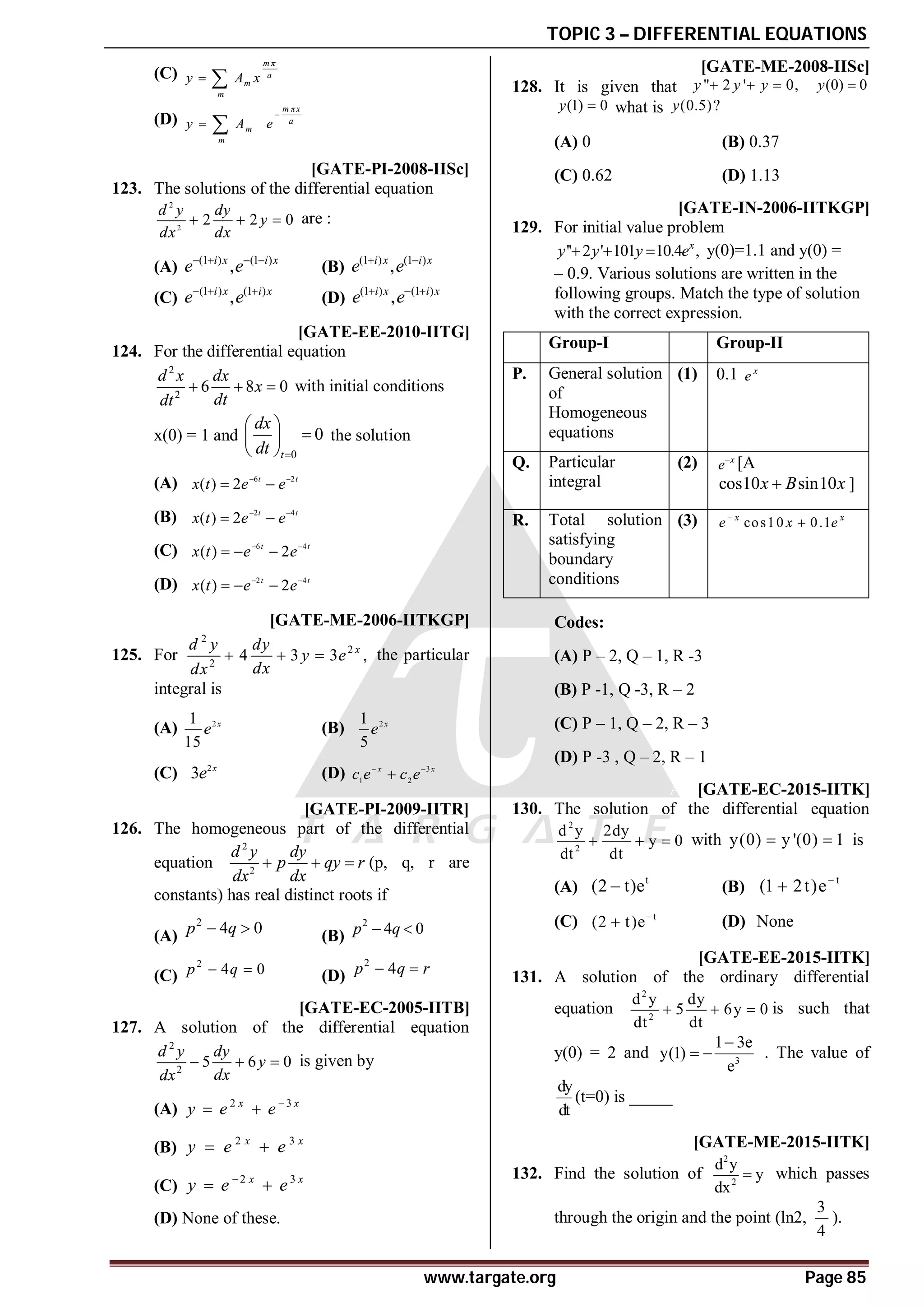 TOPIC 3 – DIFFERENTIAL EQUATIONS
www.targate.org Page 85
(C)
m π
a
m
m
y A x
 
(D)
m πx
a
m
m
y A e

 
A [GATE-PI-2008-IISc]
123. The solutions of the differential equation
2
2
2 2 0
d y dy
y
dx dx
   are :
(A) (1 ) (1 )
,
i x i x
e e
   
(B) (1 ) (1 )
,
i x i x
e e
 
(C) (1 ) (1 )
,
i x i x
e e
  
(D) (1 ) (1 )
,
i x i x
e e
  
B [GATE-EE-2010-IITG]
124. For the differential equation
2
2
6 8 0
d x dx
x
dt
dt
   with initial conditions
x(0) = 1 and
0
0
t
dx
dt 
 

 
 
the solution
(A) 6 2
( ) 2 t t
x t e e
 
 
(B) 2 4
( ) 2 t t
x t e e
 
 
(C) 6 4
( ) 2
t t
x t e e
 
  
(D) 2 4
( ) 2
t t
x t e e
 
  
B [GATE-ME-2006-IITKGP]
125. For
2
2
2
4 3 3 ,
x
d y dy
y e
dx
dx
   the particular
integral is
(A) 2
1
15
x
e (B) 2
1
5
x
e
(C) 2
3 x
e (D) 3
1 2
x x
c e c e
 

A [GATE-PI-2009-IITR]
126. The homogeneous part of the differential
equation
2
2
d y dy
p qy r
dx dx
   (p, q, r are
constants) has real distinct roots if
(A)
2
4 0
p q
  (B)
2
4 0
p q
 
(C)
2
4 0
p q
  (D)
2
4
p q r
 
B [GATE-EC-2005-IITB]
127. A solution of the differential equation
2
2
5 6 0
d y dy
y
dx
dx
   is given by
(A) 2 3
x x
y e e 
 
(B) 2 3
x x
y e e
 
(C) 2 3
x x
y e e

 
(D) None of these.
A [GATE-ME-2008-IISc]
128. It is given that " 2 ' 0,
y y y
   (0) 0
y 
(1) 0
y  what is (0.5)?
y
(A) 0 (B) 0.37
(C) 0.62 (D) 1.13
A [GATE-IN-2006-IITKGP]
129. For initial value problem
'' 2 ' 101 10.4 ,
   x
y y y e y(0)=1.1 and y(0) =
– 0.9. Various solutions are written in the
following groups. Match the type of solution
with the correct expression.
Group-I Group-II
P. General solution
of
Homogeneous
equations
(1) 0.1 x
e
Q. Particular
integral
(2) x
e
[A
cos10 sin10
x B x
 ]
R. Total solution
satisfying
boundary
conditions
(3) cos10 0.1
x x
e x e


Codes:
(A) P – 2, Q – 1, R -3
(B) P -1, Q -3, R – 2
(C) P – 1, Q – 2, R – 3
(D) P -3 , Q – 2, R – 1
AB [GATE-EC-2015-IITK]
130. The solution of the differential equation
2
2
d y 2dy
y 0
dt dt
   with y(0) y '(0) 1
  is
(A)
t
(2 t)e
 (B)
t
(1 2t)e

(C) t
(2 t)e
 (D) None
A–3 [GATE-EE-2015-IITK]
131. A solution of the ordinary differential
equation
2
2
d y dy
5 6y 0
dt dt
   is such that
y(0) = 2 and 3
1 3e
y(1)
e

  . The value of
dy
dt
(t=0) is _____
AC [GATE-ME-2015-IITK]
132. Find the solution of
2
2
d y
y
dx
 which passes
through the origin and the point (ln2,
3
4
).
 