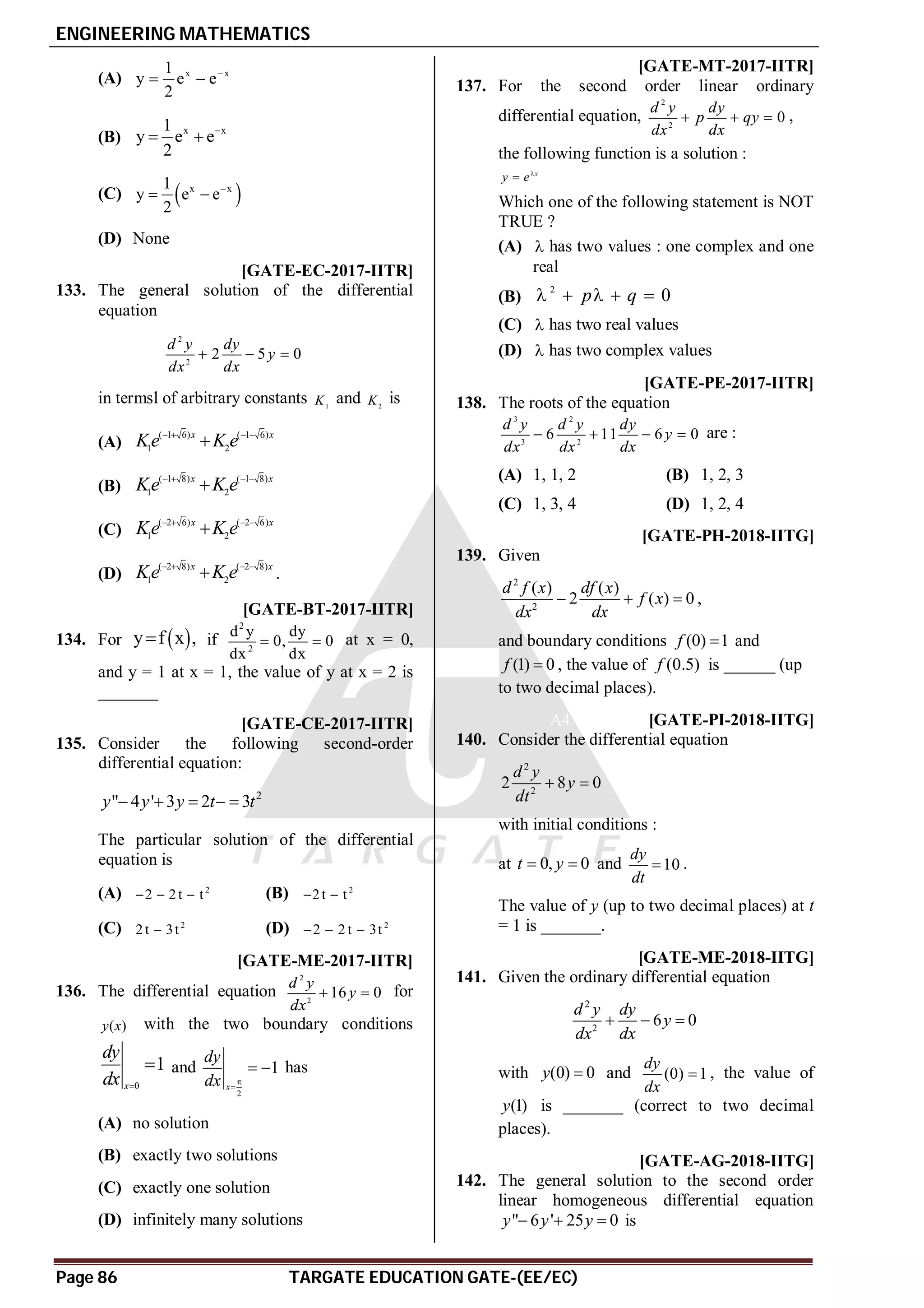 ENGINEERING MATHEMATICS
Page 86 TARGATE EDUCATION GATE-(EE/EC)
(A) x x
1
y e e
2

 
(B)
x x
1
y e e
2

 
(C)  
x x
1
y e e
2

 
(D) None
AA [GATE-EC-2017-IITR]
133. The general solution of the differential
equation
2
2
2 5 0
d y dy
y
dx dx
  
in termsl of arbitrary constants 1
K and 2
K is
(A)
( 1 6) ( 1 6)
1 2
x x
Ke K e
   

(B)
( 1 8) ( 1 8)
1 2
x x
Ke K e
   

(C)
( 2 6) ( 2 6)
1 2
x x
Ke K e
   

(D)
( 2 8) ( 2 8)
1 2
x x
Ke K e
   
 .
A1 [GATE-BT-2017-IITR]
134. For  
y f x ,
 if
2
2
d y dy
0, 0
dx dx
  at x = 0,
and y = 1 at x = 1, the value of y at x = 2 is
_______
AA [GATE-CE-2017-IITR]
135. Consider the following second-order
differential equation:
2
" 4 ' 3 2 3
y y y t t
    
The particular solution of the differential
equation is
(A) 2
2 2t t
   (B) 2
2t t
 
(C) 2
2t 3t
 (D) 2
2 2 t 3t
  
AA [GATE-ME-2017-IITR]
136. The differential equation
2
2
16 0
d y
y
dx
  for
( )
y x with the two boundary conditions
0
1
x
dy
dx 
 and
2
1
x
dy
dx 

  has
(A) no solution
(B) exactly two solutions
(C) exactly one solution
(D) infinitely many solutions
AA [GATE-MT-2017-IITR]
137. For the second order linear ordinary
differential equation,
2
2
0
d y dy
p qy
dx dx
   ,
the following function is a solution :
x
y e

Which one of the following statement is NOT
TRUE ?
(A)  has two values : one complex and one
real
(B)
2
0
p q
    
(C)  has two real values
(D)  has two complex values
AB [GATE-PE-2017-IITR]
138. The roots of the equation
3 2
3 2
6 11 6 0
d y d y dy
y
dx dx dx
    are :
(A) 1, 1, 2 (B) 1, 2, 3
(C) 1, 3, 4 (D) 1, 2, 4
A0.81 to 0.84 [GATE-PH-2018-IITG]
139. Given
2
2
( ) ( )
2 ( ) 0
d f x df x
f x
dx dx
   ,
and boundary conditions (0) 1
f  and
(1) 0
f  , the value of (0.5)
f is ______ (up
to two decimal places).
A4.52 to 4.56 [GATE-PI-2018-IITG]
140. Consider the differential equation
2
2
2 8 0
d y
y
dt
 
with initial conditions :
at 0, 0
t y
  and 10
dy
dt
 .
The value of y (up to two decimal places) at t
= 1 is _______.
A1.45 to 1.48 [GATE-ME-2018-IITG]
141. Given the ordinary differential equation
2
2
6 0
d y dy
y
dx dx
  
with (0) 0
y  and (0) 1
dy
dx
 , the value of
(1)
y is _______ (correct to two decimal
places).
AA [GATE-AG-2018-IITG]
142. The general solution to the second order
linear homogeneous differential equation
" 6 ' 25 0
y y y
   is
 