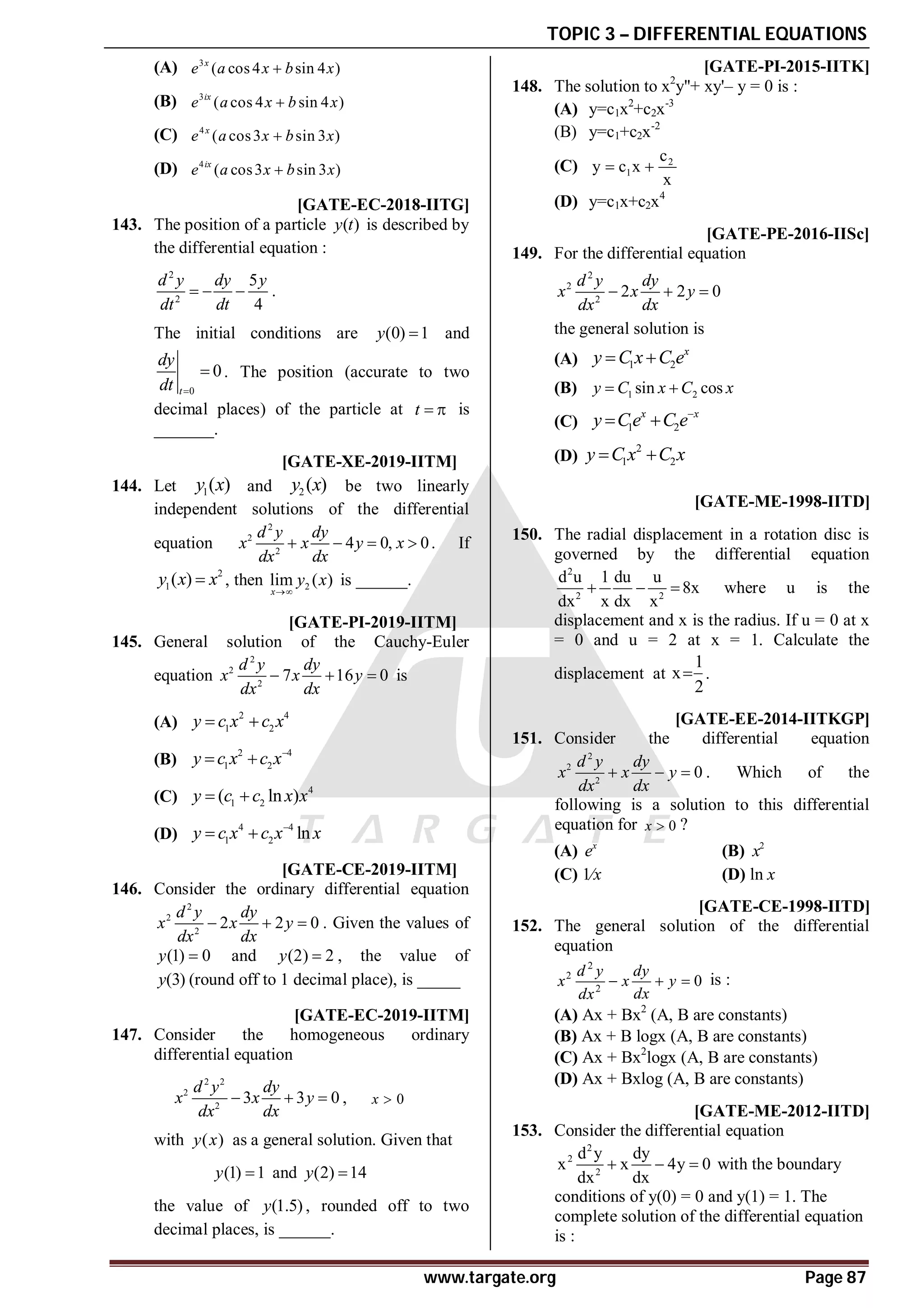 TOPIC 3 – DIFFERENTIAL EQUATIONS
www.targate.org Page 87
(A) 3
( cos4 sin 4 )
x
e a x b x

(B) 3
( cos 4 sin 4 )
ix
e a x b x

(C) 4
( cos3 sin 3 )
x
e a x b x

(D) 4
( cos3 sin 3 )
ix
e a x b x

A–0.23 to –0.19 [GATE-EC-2018-IITG]
143. The position of a particle ( )
y t is described by
the differential equation :
2
2
5
4
d y dy y
dt dt
   .
The initial conditions are (0) 1
y  and
0
0
t
dy
dt 
 . The position (accurate to two
decimal places) of the particle at t   is
_______.
T 3.2 A0 T3.2 [GATE-XE-2019-IITM]
144. Let 1( )
y x and 2 ( )
y x be two linearly
independent solutions of the differential
equation
2
2
2
4 0, 0
d y dy
x x y x
dx dx
    . If
2
1( )
y x x
 , then 2
lim ( )
x
y x

is ______.
AC T3.2 [GATE-PI-2019-IITM]
145. General solution of the Cauchy-Euler
equation
2
2
2
7 16 0
d y dy
x x y
dx dx
   is
(A)
2 4
1 2
y c x c x
 
(B)
2 4
1 2
y c x c x
 
(C)
4
1 2
( ln )
y c c x x
 
(D)
4 4
1 2 ln
y c x c x x

 
A5.9 to 6.1 T3.2 [GATE-CE-2019-IITM]
146. Consider the ordinary differential equation
2
2
2
2 2 0
d y dy
x x y
dx dx
   . Given the values of
(1) 0
y  and (2) 2
y  , the value of
(3)
y (round off to 1 decimal place), is _____
A5.24 to 5.26 T3.2 [GATE-EC-2019-IITM]
147. Consider the homogeneous ordinary
differential equation
2 2
2
2
3 3 0
d y dy
x x y
dx dx
   , 0
x 
with ( )
y x as a general solution. Given that
(1) 1
y  and (2) 14
y 
the value of (1.5)
y , rounded off to two
decimal places, is ______.
AC [GATE-PI-2015-IITK]
148. The solution to x2
y''+ xy'– y = 0 is :
(A) y=c1x2
+c2x-3
(B) y=c1+c2x-2
(C) 2
1
c
y c x
x
 
(D) y=c1x+c2x4
AD [GATE-PE-2016-IISc]
149. For the differential equation
2
2
2
2 2 0
d y dy
x x y
dx dx
  
the general solution is
(A) 1 2
x
y C x C e
 
(B) 1 2
sin cos
y C x C x
 
(C) 1 2
x x
y Ce C e
 
(D)
2
1 2
y C x C x
 
A(
5
8
) [GATE-ME-1998-IITD]
150. The radial displacement in a rotation disc is
governed by the differential equation
2
2 2
d u 1 du u
8x
dx x dx x
   where u is the
displacement and x is the radius. If u = 0 at x
= 0 and u = 2 at x = 1. Calculate the
displacement at
1
x
2
 .
C [GATE-EE-2014-IITKGP]
151. Consider the differential equation
2
2
2
0
d y dy
x x y
dx dx
   . Which of the
following is a solution to this differential
equation for 0
x  ?
(A) x
e (B) 2
x
(C) 1⁄x (D) ln x
D [GATE-CE-1998-IITD]
152. The general solution of the differential
equation
2
2
2
0
d y dy
x x y
dx
dx
   is :
(A) Ax + Bx2
(A, B are constants)
(B) Ax + B logx (A, B are constants)
(C) Ax + Bx2
logx (A, B are constants)
(D) Ax + Bxlog (A, B are constants)
AA [GATE-ME-2012-IITD]
153. Consider the differential equation
2
2
2
d y dy
x x 4y 0
dx dx
   with the boundary
conditions of y(0) = 0 and y(1) = 1. The
complete solution of the differential equation
is :
 