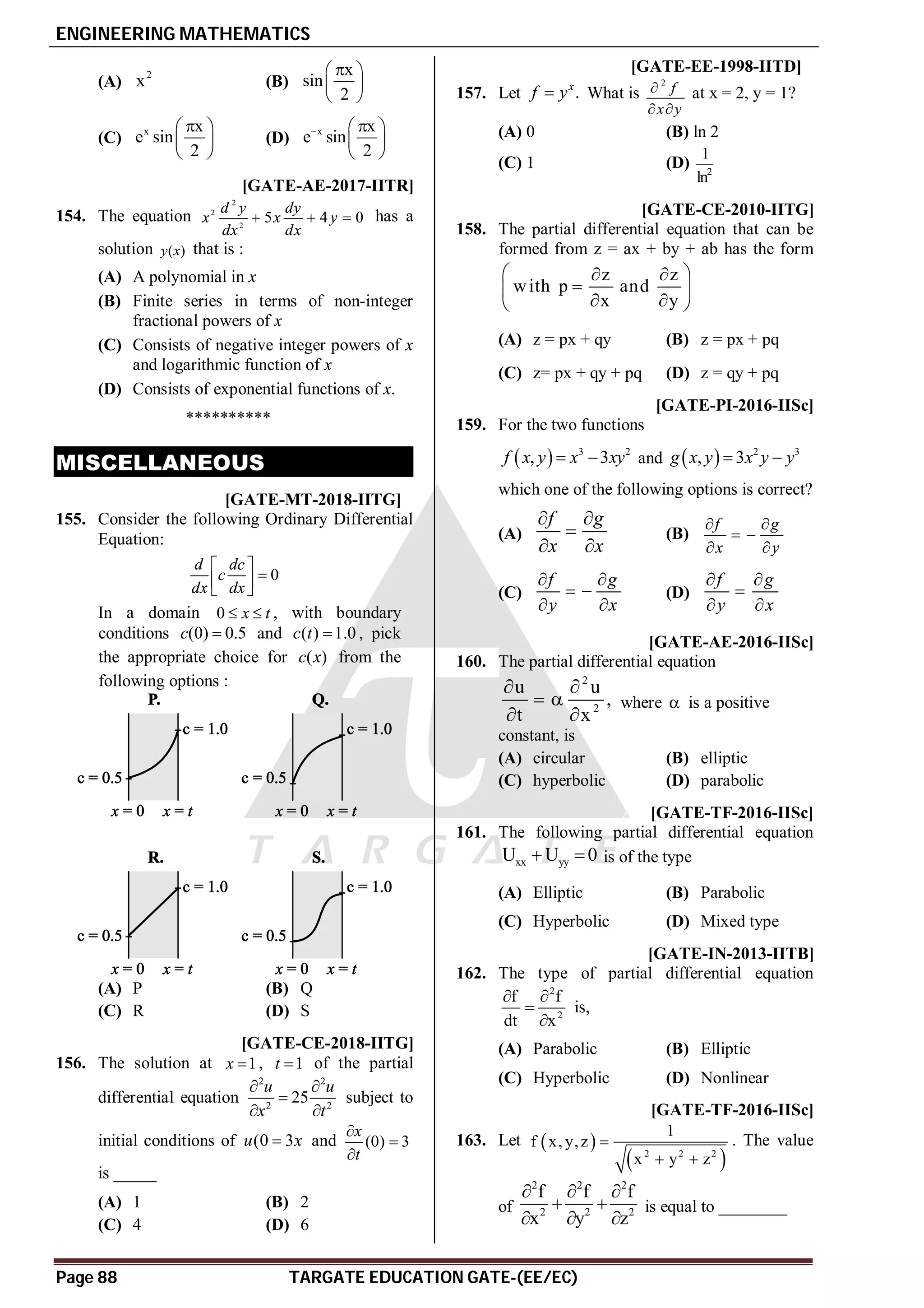 ENGINEERING MATHEMATICS
Page 88 TARGATE EDUCATION GATE-(EE/EC)
(A)
2
x (B)
x
sin
2

 
 
 
(C)
x x
e sin
2

 
 
 
(D)
x x
e sin
2
 
 
 
 
AC [GATE-AE-2017-IITR]
154. The equation
2
2
2
5 4 0
d y dy
x x y
dx dx
   has a
solution ( )
y x that is :
(A) A polynomial in x
(B) Finite series in terms of non-integer
fractional powers of x
(C) Consists of negative integer powers of x
and logarithmic function of x
(D) Consists of exponential functions of x.
**********
MISCELLANEOUS
T4.1 AB [GATE-MT-2018-IITG]
155. Consider the following Ordinary Differential
Equation:
0
d dc
c
dx dx
 

 
 
In a domain 0 x t
  , with boundary
conditions (0) 0.5
c  and ( ) 1.0
c t  , pick
the appropriate choice for ( )
c x from the
following options :
(A) P (B) Q
(C) R (D) S
T 4.2 AD [GATE-CE-2018-IITG]
156. The solution at 1
x  , 1
t  of the partial
differential equation
2 2
2 2
25
u u
x t
 

 
subject to
initial conditions of (0 3
u x
 and (0) 3
x
t



is _____
(A) 1 (B) 2
(C) 4 (D) 6
AA C [GATE-EE-1998-IITD]
157. Let .
x
f y
 What is
2

 
f
x y
at x = 2, y = 1?
(A) 0 (B) ln 2
(C) 1 (D) 2
1
ln
AC [GATE-CE-2010-IITG]
158. The partial differential equation that can be
formed from z = ax + by + ab has the form
z z
with p and
x y
 
 

 
 
 
(A) z = px + qy (B) z = px + pq
(C) z= px + qy + pq (D) z = qy + pq
AC [GATE-PI-2016-IISc]
159. For the two functions
  3 2
, 3
f x y x xy
  and   2 3
, 3
g x y x y y
 
which one of the following options is correct?
(A)
f g
x x
 

 
(B)
f g
x y
 
 
 
(C)
f g
y x
 
 
 
(D)
f g
y x
 

 
AD [GATE-AE-2016-IISc]
160. The partial differential equation
2
2
u u
,
t x
 
 
 
where  is a positive
constant, is
(A) circular (B) elliptic
(C) hyperbolic (D) parabolic
AA [GATE-TF-2016-IISc]
161. The following partial differential equation
xx yy
U U 0
  is of the type
(A) Elliptic (B) Parabolic
(C) Hyperbolic (D) Mixed type
AA [GATE-IN-2013-IITB]
162. The type of partial differential equation
2
2
f f
dt x
 


is,
(A) Parabolic (B) Elliptic
(C) Hyperbolic (D) Nonlinear
A-0.01 [GATE-TF-2016-IISc]
163. Let  
 
2 2 2
1
f x, y,z
x y z

 
. The value
of
2 2 2
2 2 2
f f f
x y z
  
 
  
is equal to ________
 