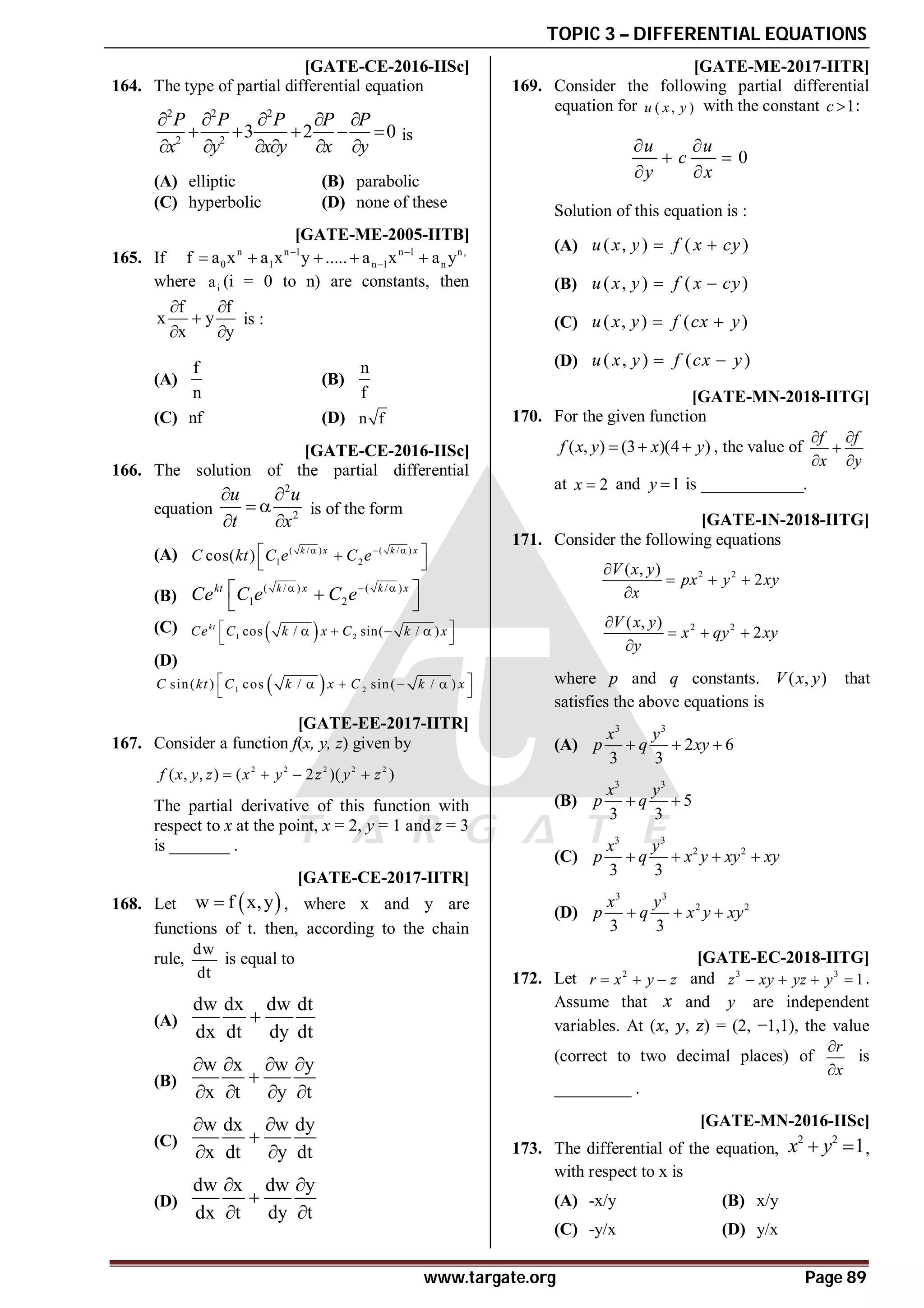 TOPIC 3 – DIFFERENTIAL EQUATIONS
www.targate.org Page 89
AC [GATE-CE-2016-IISc]
164. The type of partial differential equation
2 2 2
2 2
3 2 0
P P P P P
x y x y x y
    
    
     
is
(A) elliptic (B) parabolic
(C) hyperbolic (D) none of these
AC [GATE-ME-2005-IITB]
165. If n n 1 n 1 n,
0 1 n 1 n
f a x a x y ..... a x a y
 

    
where i
a (i = 0 to n) are constants, then
f f
x y
x y
 

 
is :
(A)
f
n
(B)
n
f
(C) nf (D) n f
AB [GATE-CE-2016-IISc]
166. The solution of the partial differential
equation
2
2
u u
t x
 
 
 
is of the form
(A) ( / ) ( / )
1 2
cos( ) k x k x
C kt C e C e
  
 

 
(B)
( / ) ( / )
1 2
kt k x k x
Ce C e C e
  
 

 
(C)  
1 2
cos / sin( / )
kt
Ce C k x C k x
 
   
 
(D)
 
1 2
sin( ) cos / sin( / )
C kt C k x C k x
 
   
 
A40 [GATE-EE-2017-IITR]
167. Consider a function f(x, y, z) given by
2 2 2 2 2
( , , ) ( 2 )( )
f x y z x y z y z
   
The partial derivative of this function with
respect to x at the point, x = 2, y = 1 and z = 3
is _______ .
AC [GATE-CE-2017-IITR]
168. Let  
w f x,y
 , where x and y are
functions of t. then, according to the chain
rule,
dw
dt
is equal to
(A)
dw dx dw dt
dx dt dy dt

(B)
w x w y
x t y t
   

   
(C)
w dx w dy
x dt y dt
 

 
(D)
dw x dw y
dx t dy t
 

 
AB [GATE-ME-2017-IITR]
169. Consider the following partial differential
equation for ( , )
u x y with the constant 1
c  :
0
u u
c
y x
 
 
 
Solution of this equation is :
(A) ( , ) ( )
u x y f x cy
 
(B) ( , ) ( )
u x y f x cy
 
(C) ( , ) ( )
u x y f cx y
 
(D) ( , ) ( )
u x y f cx y
 
A10.0 [GATE-MN-2018-IITG]
170. For the given function
( , ) (3 )(4 )
f x y x y
   , the value of
f f
x y
 

 
at 2
x  and 1
y  is ____________.
AD [GATE-IN-2018-IITG]
171. Consider the following equations
2 2
( , )
2
V x y
px y xy
x

  

2 2
( , )
2
V x y
x qy xy
y

  

where p and q constants. ( , )
V x y that
satisfies the above equations is
(A)
3 3
2 6
3 3
x y
p q xy
  
(B)
3 3
5
3 3
x y
p q
 
(C)
3 3
2 2
3 3
x y
p q x y xy xy
   
(D)
3 3
2 2
3 3
x y
p q x y xy
  
A4.4 – 4.6 [GATE-EC-2018-IITG]
172. Let 2
r x y z
   and 3 3
1
z xy yz y
    .
Assume that x and y are independent
variables. At ( , , ) = (2, −1,1), the value
(correct to two decimal places) of
r
x


is
_________ .
T 4.3 AA [GATE-MN-2016-IISc]
173. The differential of the equation,
2 2
1
x y
  ,
with respect to x is
(A) -x/y (B) x/y
(C) -y/x (D) y/x
 