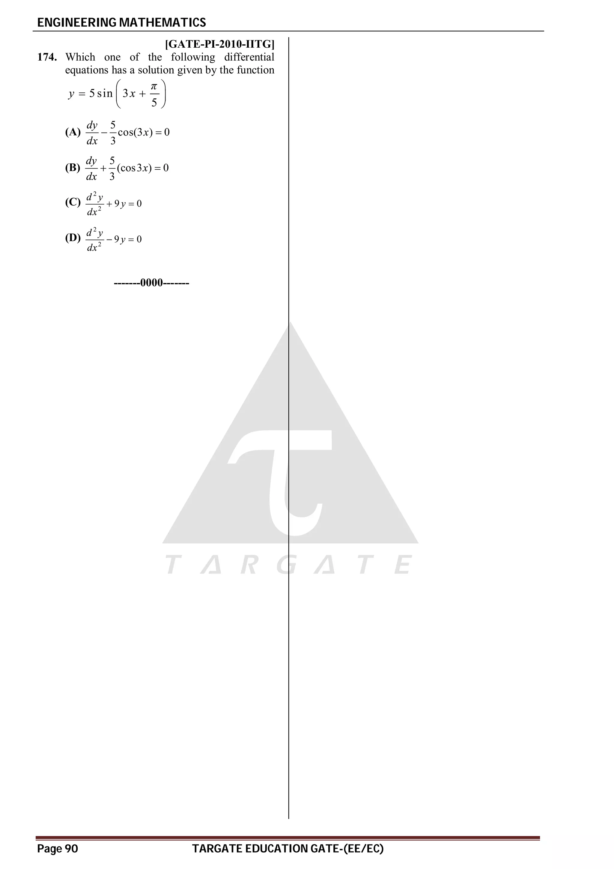 ENGINEERING MATHEMATICS
Page 90 TARGATE EDUCATION GATE-(EE/EC)
C [GATE-PI-2010-IITG]
174. Which one of the following differential
equations has a solution given by the function
5 sin 3
5
π
y x
 
 
 
 
(A)
5
cos(3 ) 0
3
dy
x
dx
 
(B)
5
(cos3 ) 0
3
dy
x
dx
 
(C)
2
2
9 0
d y
y
dx
 
(D)
2
2
9 0
d y
y
dx
 
-------0000-------
 