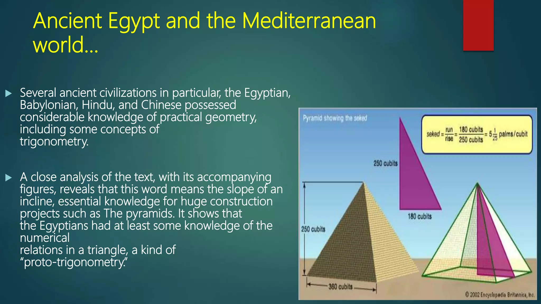 Ancient Egypt and the Mediterranean
world…
 Several ancient civilizations in particular, the Egyptian,
Babylonian, Hindu, and Chinese possessed
considerable knowledge of practical geometry,
including some concepts of
trigonometry.
 A close analysis of the text, with its accompanying
figures, reveals that this word means the slope of an
incline, essential knowledge for huge construction
projects such as The pyramids. It shows that
the Egyptians had at least some knowledge of the
numerical
relations in a triangle, a kind of
“proto-trigonometry.”
 