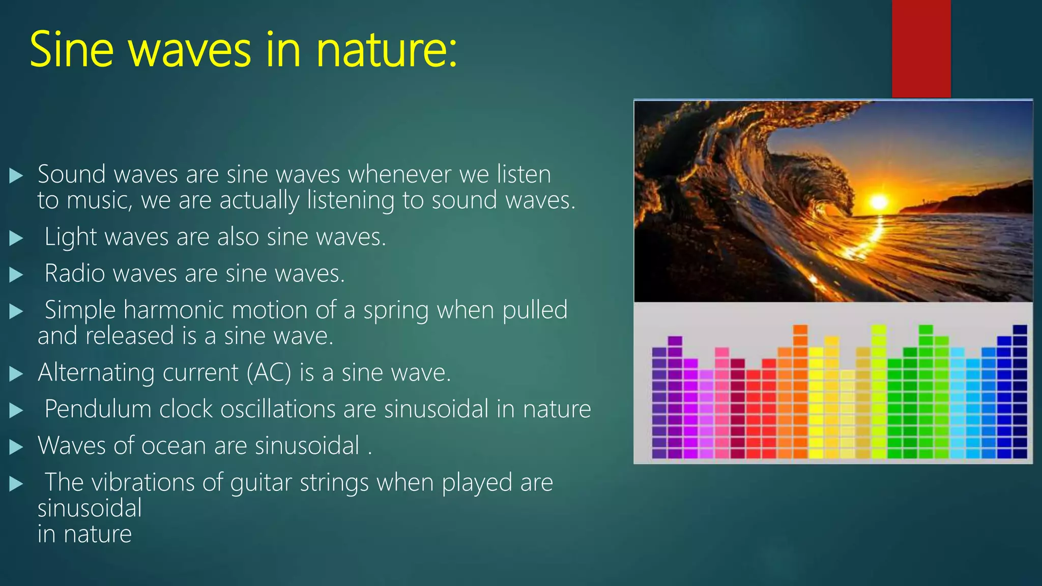 Sine waves in nature:
 Sound waves are sine waves whenever we listen
to music, we are actually listening to sound waves.
 Light waves are also sine waves.
 Radio waves are sine waves.
 Simple harmonic motion of a spring when pulled
and released is a sine wave.
 Alternating current (AC) is a sine wave.
 Pendulum clock oscillations are sinusoidal in nature
 Waves of ocean are sinusoidal .
 The vibrations of guitar strings when played are
sinusoidal
in nature
 