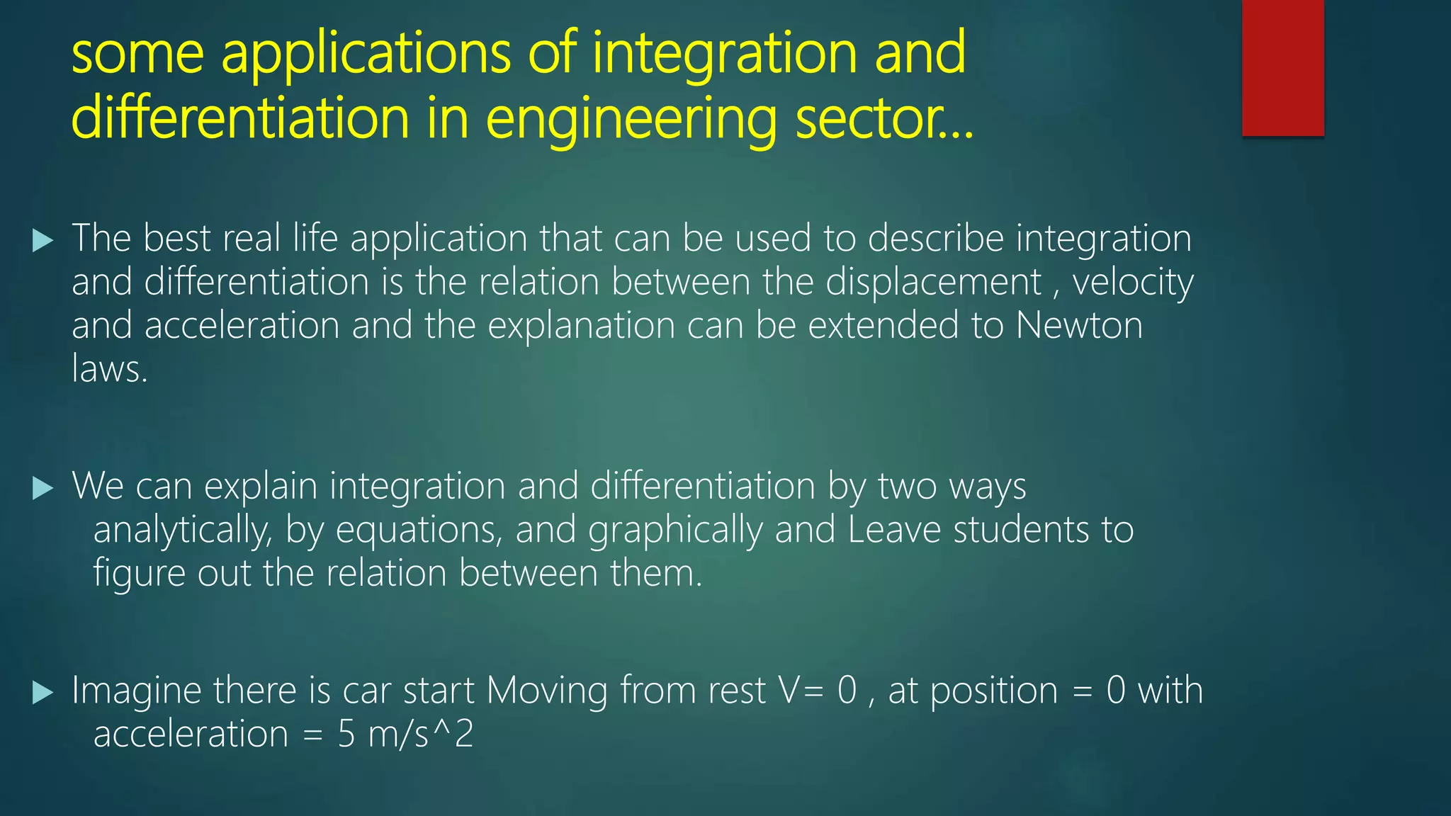 some applications of integration and
differentiation in engineering sector…
 The best real life application that can be used to describe integration
and differentiation is the relation between the displacement , velocity
and acceleration and the explanation can be extended to Newton
laws.
 We can explain integration and differentiation by two ways
analytically, by equations, and graphically and Leave students to
figure out the relation between them.
 Imagine there is car start Moving from rest V= 0 , at position = 0 with
acceleration = 5 m/s^2
 
