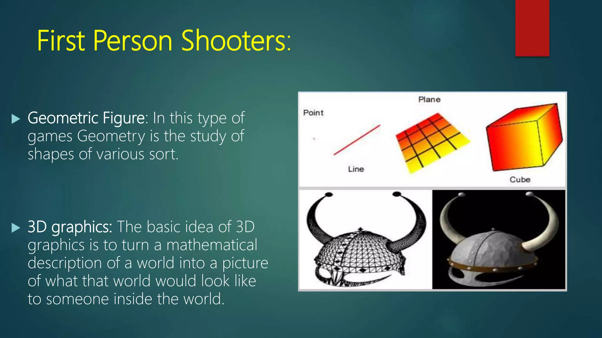 First Person Shooters:
 Geometric Figure: In this type of
games Geometry is the study of
shapes of various sort.
 3D graphics: The basic idea of 3D
graphics is to turn a mathematical
description of a world into a picture
of what that world would look like
to someone inside the world.
 