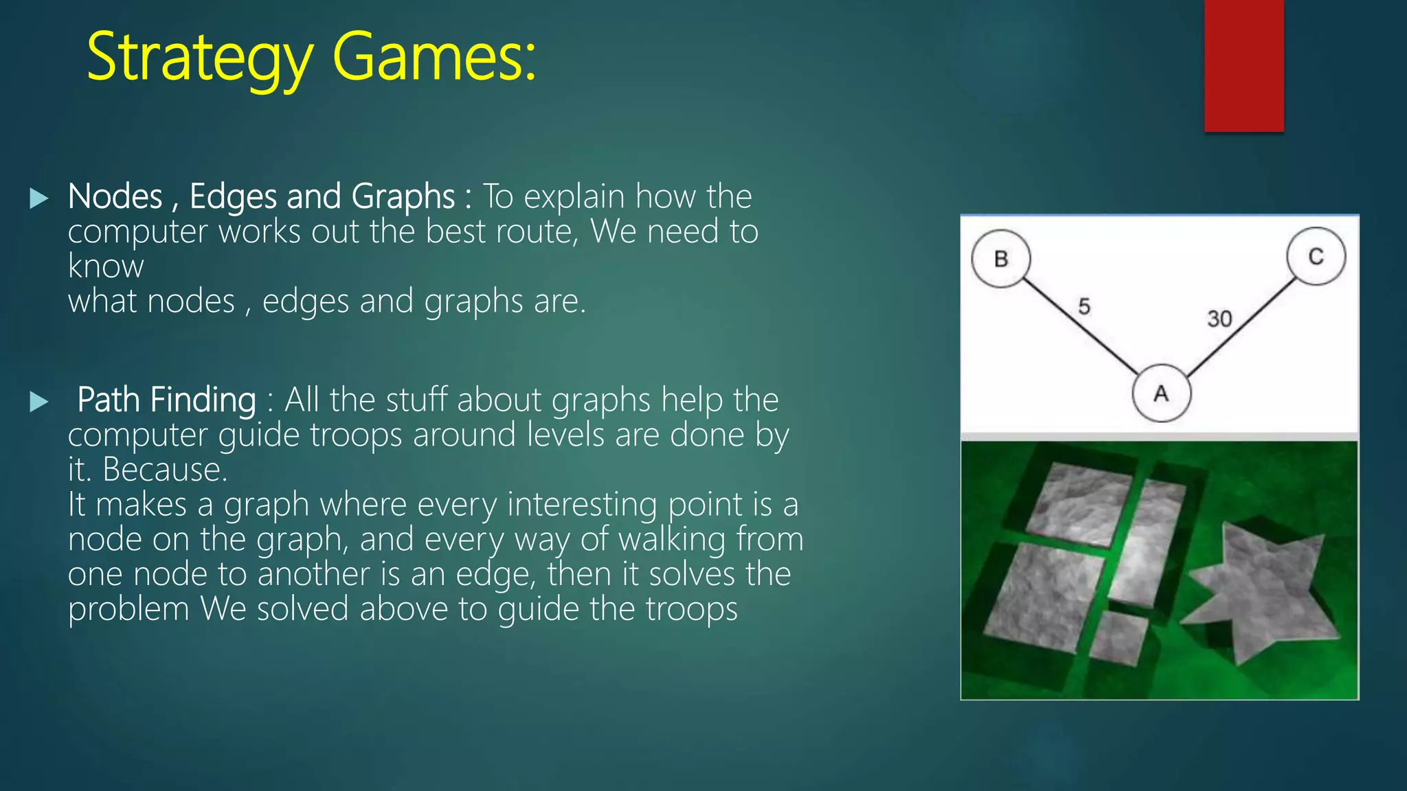 Strategy Games:
 Nodes , Edges and Graphs : To explain how the
computer works out the best route, We need to
know
what nodes , edges and graphs are.
 Path Finding : All the stuff about graphs help the
computer guide troops around levels are done by
it. Because.
It makes a graph where every interesting point is a
node on the graph, and every way of walking from
one node to another is an edge, then it solves the
problem We solved above to guide the troops
 