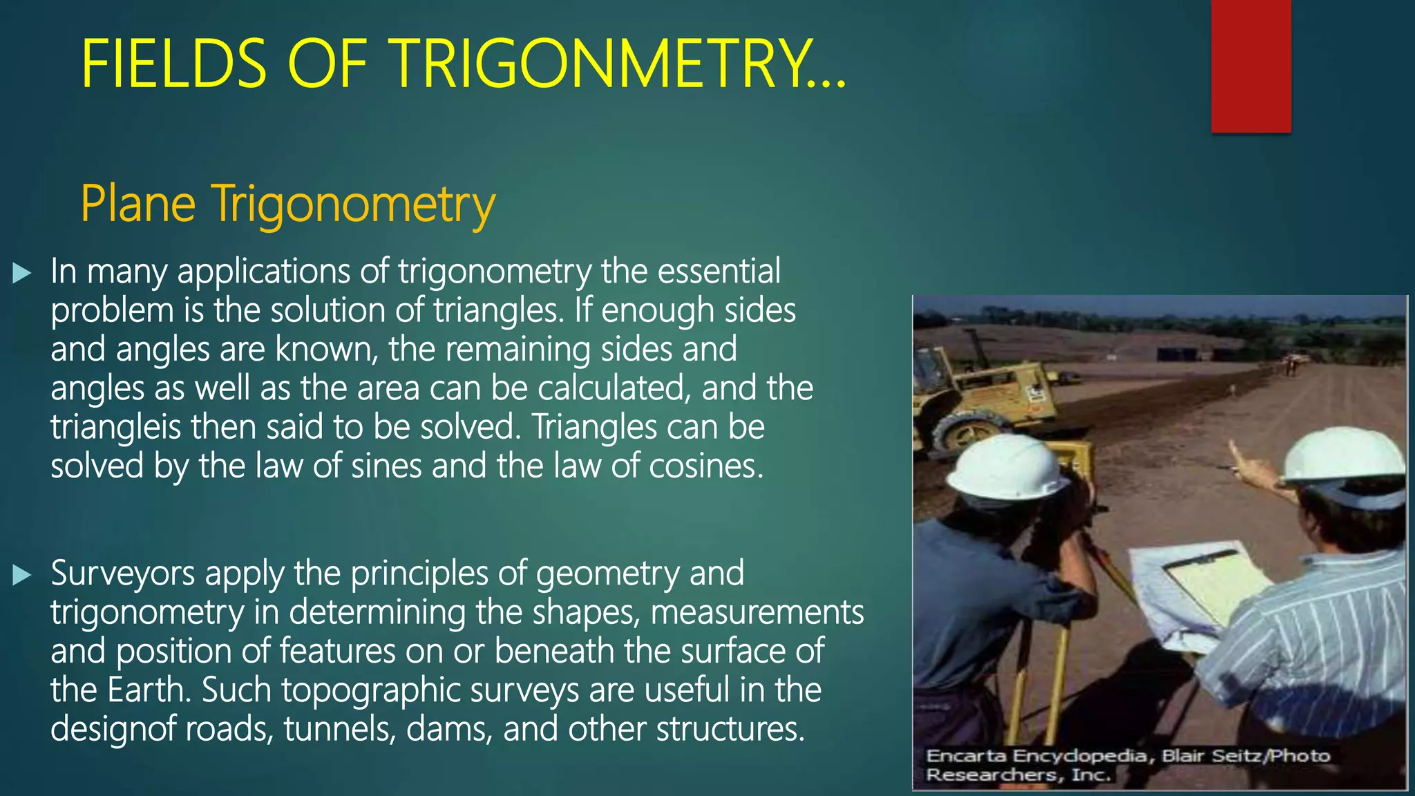 FIELDS OF TRIGONMETRY…
Plane Trigonometry
 In many applications of trigonometry the essential
problem is the solution of triangles. If enough sides
and angles are known, the remaining sides and
angles as well as the area can be calculated, and the
triangleis then said to be solved. Triangles can be
solved by the law of sines and the law of cosines.
 Surveyors apply the principles of geometry and
trigonometry in determining the shapes, measurements
and position of features on or beneath the surface of
the Earth. Such topographic surveys are useful in the
designof roads, tunnels, dams, and other structures.
 