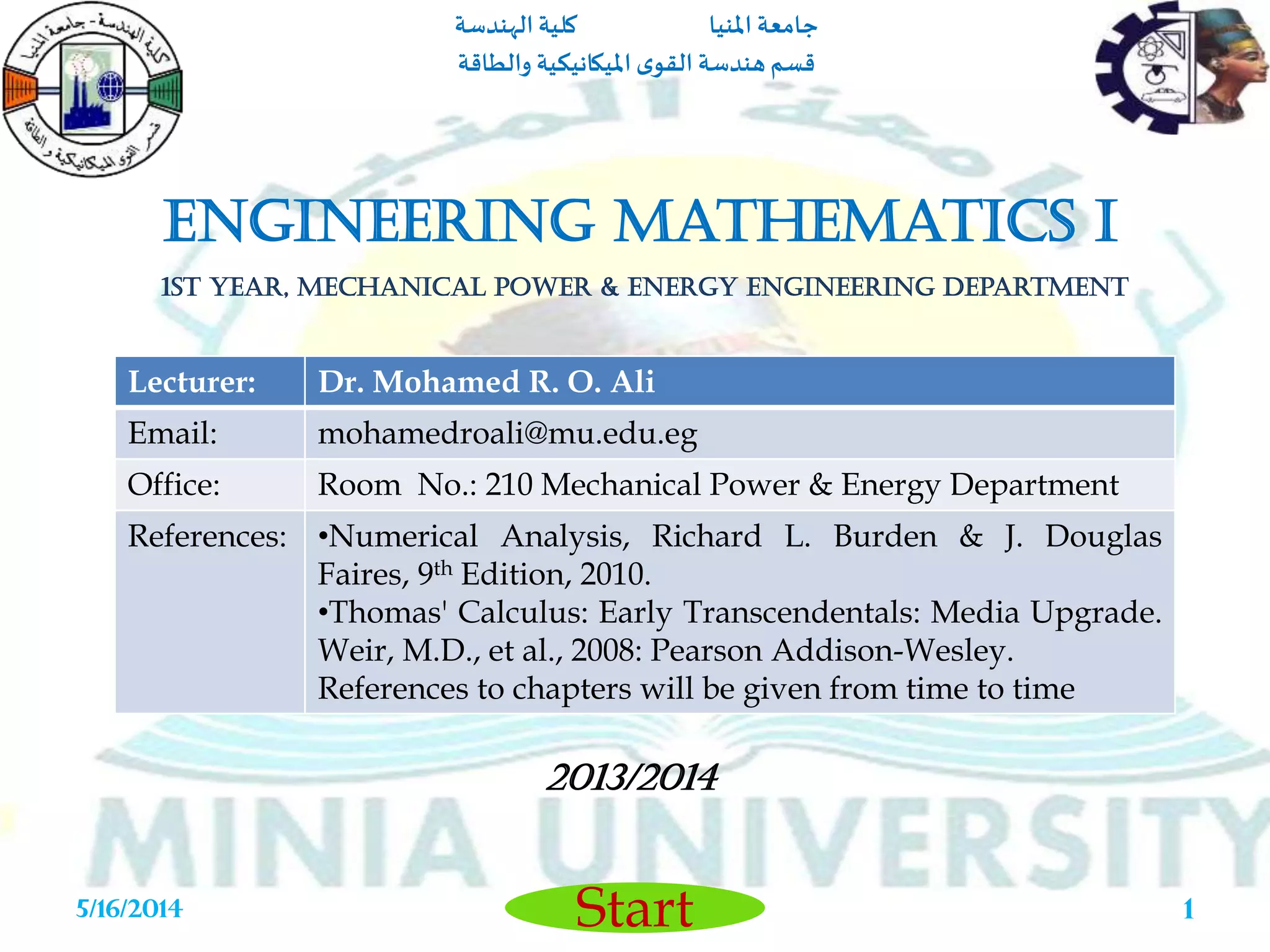 ‫املنيا‬ ‫جامعة‬‫الهندسة‬ ‫كلية‬
‫والطاقة‬ ‫امليكانيكية‬ ‫ى‬‫القو‬ ‫هندسة‬‫قسم‬
Start5/16/2014 1
Engineering Mathematics I
1st Year, Mechanical Power & Energy Engineering Department
2013/2014
Lecturer: Dr. Mohamed R. O. Ali
Email: mohamedroali@mu.edu.eg
Office: Room No.: 210 Mechanical Power & Energy Department
References: •Numerical Analysis, Richard L. Burden & J. Douglas
Faires, 9th Edition, 2010.
•Thomas' Calculus: Early Transcendentals: Media Upgrade.
Weir, M.D., et al., 2008: Pearson Addison-Wesley.
References to chapters will be given from time to time
 