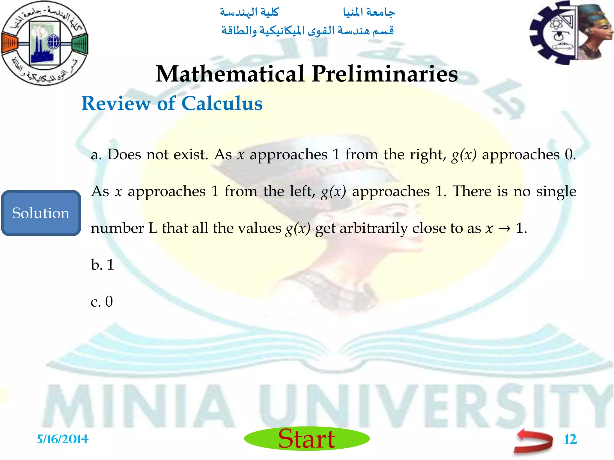 ‫املنيا‬ ‫جامعة‬‫الهندسة‬ ‫كلية‬
‫والطاقة‬ ‫امليكانيكية‬ ‫ى‬‫القو‬ ‫هندسة‬‫قسم‬
Start
Review of Calculus
Mathematical Preliminaries
5/16/2014 12
a. Does not exist. As x approaches 1 from the right, g(x) approaches 0.
As x approaches 1 from the left, g(x) approaches 1. There is no single
number L that all the values g(x) get arbitrarily close to as 𝑥 → 1.
b. 1
c. 0
Solution
 