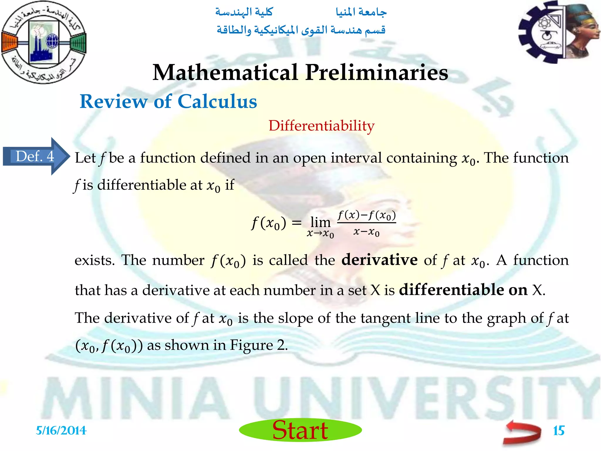 ‫املنيا‬ ‫جامعة‬‫الهندسة‬ ‫كلية‬
‫والطاقة‬ ‫امليكانيكية‬ ‫ى‬‫القو‬ ‫هندسة‬‫قسم‬
Start
Review of Calculus
Mathematical Preliminaries
5/16/2014 15
Differentiability
Let f be a function defined in an open interval containing 𝑥0. The function
f is differentiable at 𝑥0 if
𝑓(𝑥0) = lim
𝑥→𝑥0
𝑓 𝑥 −𝑓(𝑥0)
𝑥−𝑥0
exists. The number 𝑓(𝑥0) is called the derivative of f at 𝑥0. A function
that has a derivative at each number in a set X is differentiable on X.
The derivative of f at 𝑥0 is the slope of the tangent line to the graph of f at
(𝑥0, 𝑓(𝑥0)) as shown in Figure 2.
Def. 4
 