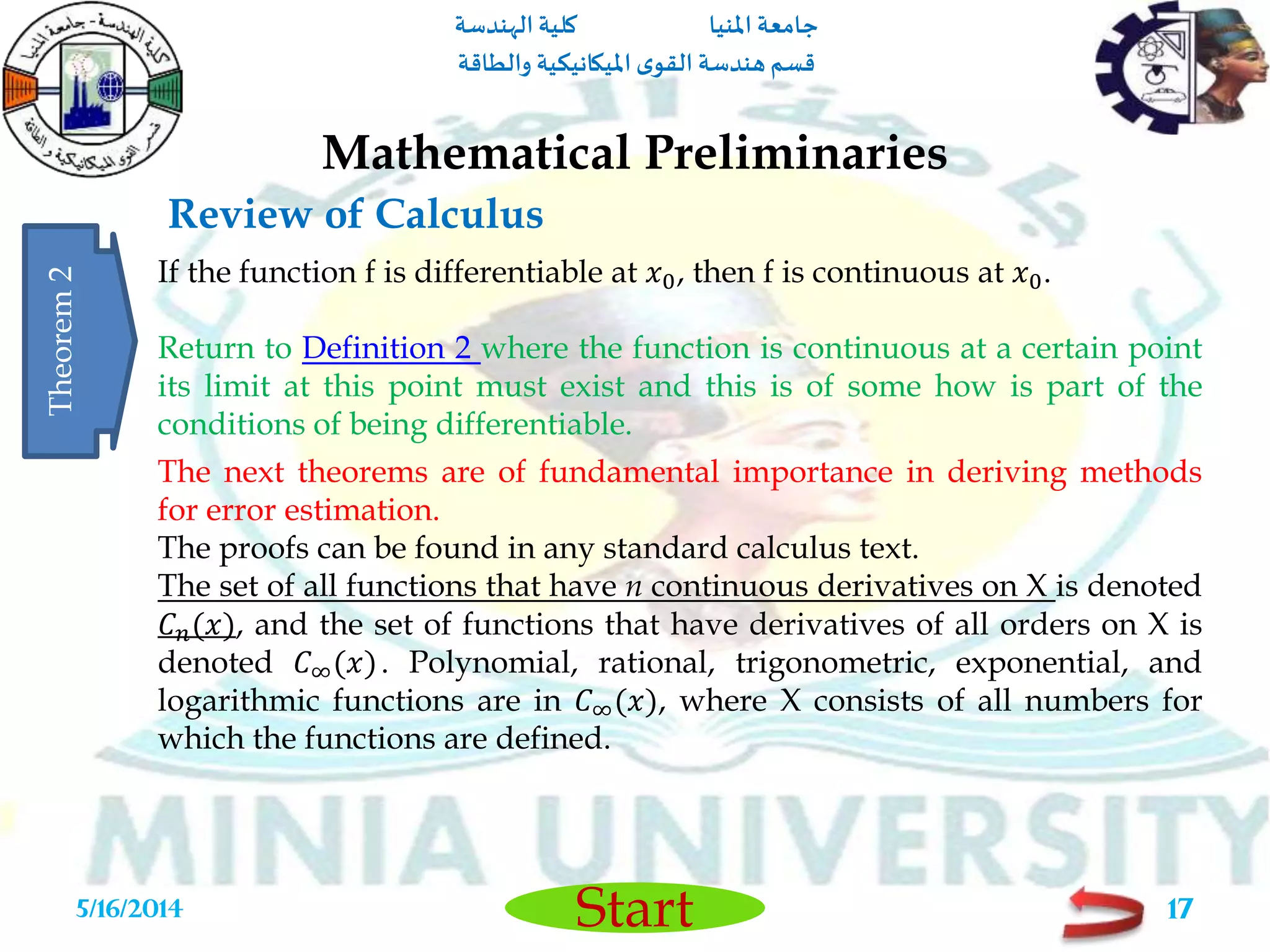 ‫املنيا‬ ‫جامعة‬‫الهندسة‬ ‫كلية‬
‫والطاقة‬ ‫امليكانيكية‬ ‫ى‬‫القو‬ ‫هندسة‬‫قسم‬
Start
Review of Calculus
Mathematical Preliminaries
5/16/2014 17
If the function f is differentiable at 𝑥0, then f is continuous at 𝑥0.
Return to Definition 2 where the function is continuous at a certain point
its limit at this point must exist and this is of some how is part of the
conditions of being differentiable.
Theorem2
The next theorems are of fundamental importance in deriving methods
for error estimation.
The proofs can be found in any standard calculus text.
The set of all functions that have n continuous derivatives on X is denoted
𝐶 𝑛(𝑥), and the set of functions that have derivatives of all orders on X is
denoted 𝐶∞(𝑥). Polynomial, rational, trigonometric, exponential, and
logarithmic functions are in 𝐶∞(𝑥), where X consists of all numbers for
which the functions are defined.
 