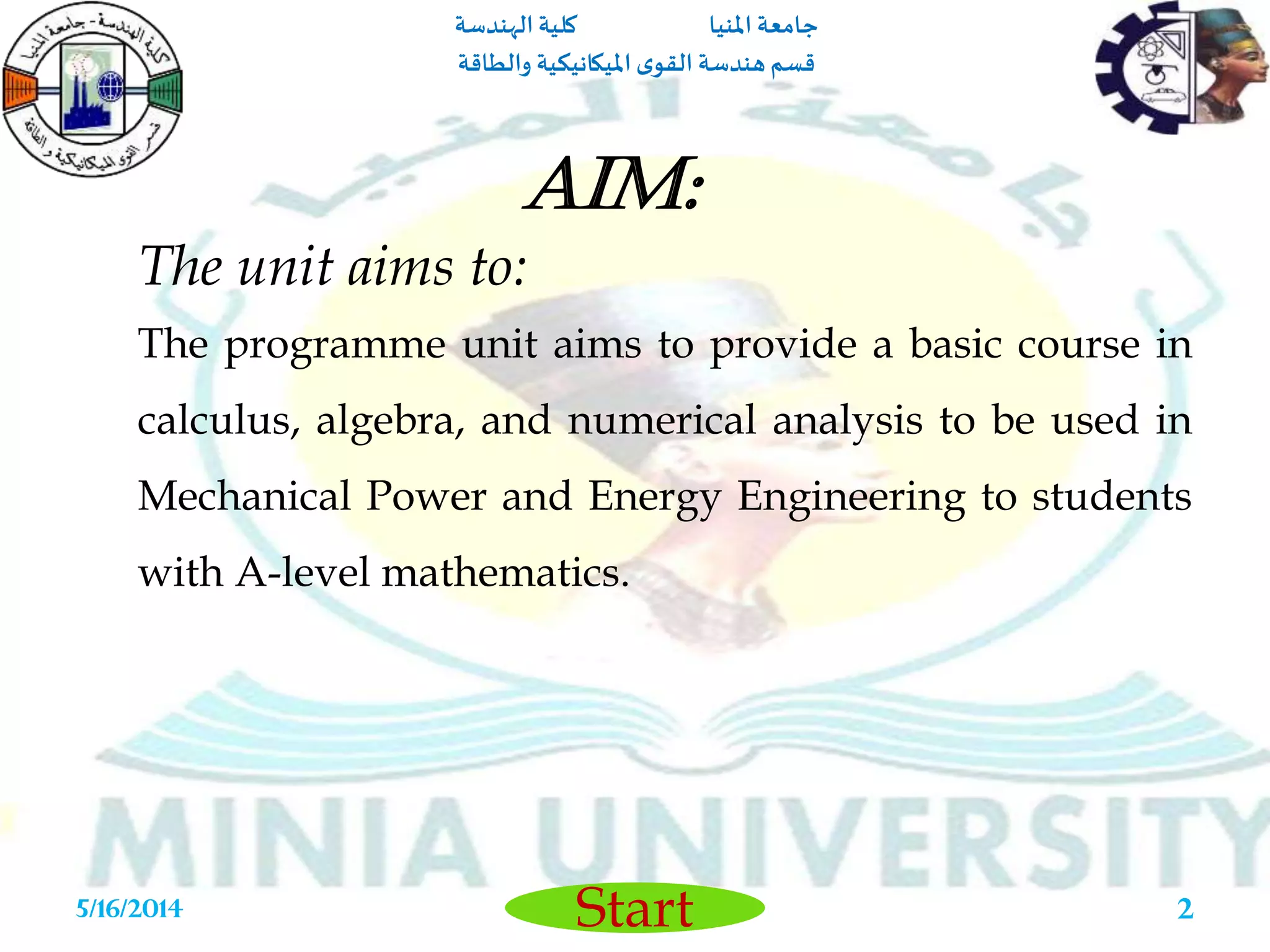 ‫املنيا‬ ‫جامعة‬‫الهندسة‬ ‫كلية‬
‫والطاقة‬ ‫امليكانيكية‬ ‫ى‬‫القو‬ ‫هندسة‬‫قسم‬
Start5/16/2014 2
The unit aims to:
The programme unit aims to provide a basic course in
calculus, algebra, and numerical analysis to be used in
Mechanical Power and Energy Engineering to students
with A-level mathematics.
Aim:
 