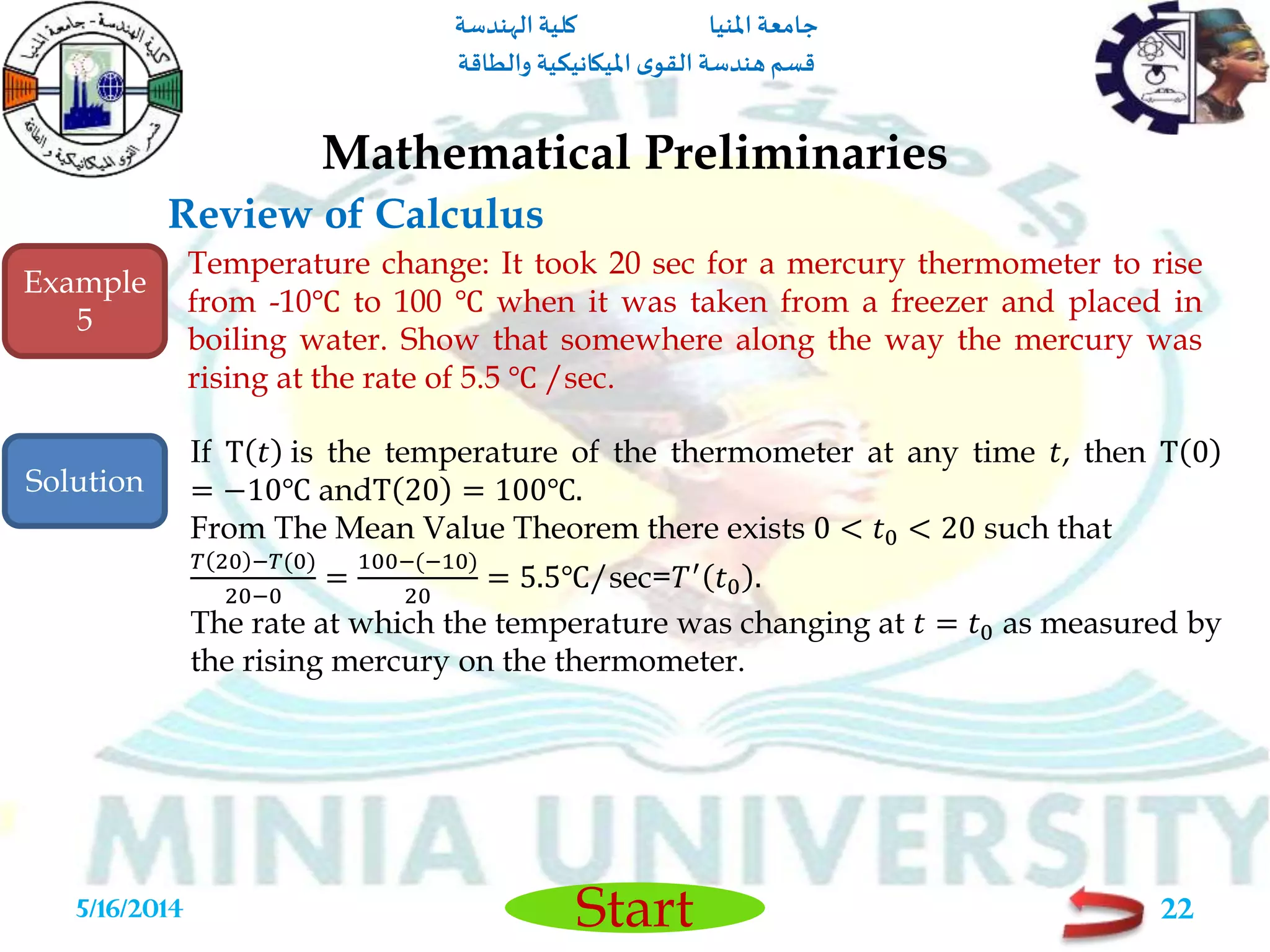 ‫املنيا‬ ‫جامعة‬‫الهندسة‬ ‫كلية‬
‫والطاقة‬ ‫امليكانيكية‬ ‫ى‬‫القو‬ ‫هندسة‬‫قسم‬
Start
Review of Calculus
Mathematical Preliminaries
5/16/2014 22
Temperature change: It took 20 sec for a mercury thermometer to rise
from -10℃ to 100 ℃ when it was taken from a freezer and placed in
boiling water. Show that somewhere along the way the mercury was
rising at the rate of 5.5 ℃ /sec.
If T 𝑡 is the temperature of the thermometer at any time 𝑡, then T 0
= −10℃ andT 20 = 100℃.
From The Mean Value Theorem there exists 0 < 𝑡0 < 20 such that
𝑇 20 −𝑇(0)
20−0
=
100−(−10)
20
= 5.5℃/sec=𝑇′
𝑡0 .
The rate at which the temperature was changing at 𝑡 = 𝑡0 as measured by
the rising mercury on the thermometer.
Example
5
Solution
 