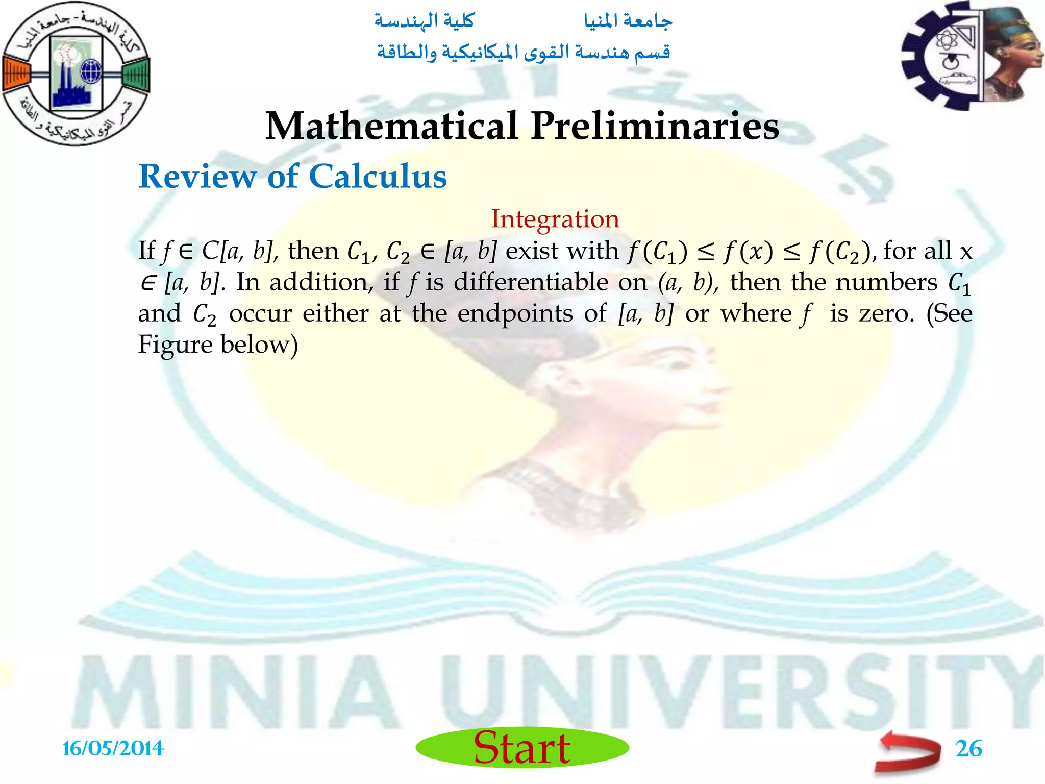 ‫املنيا‬ ‫جامعة‬‫الهندسة‬ ‫كلية‬
‫والطاقة‬ ‫امليكانيكية‬ ‫ى‬‫القو‬ ‫هندسة‬‫قسم‬
Start
Review of Calculus
Mathematical Preliminaries
16/05/2014 26
Integration
If f ∈ C[a, b], then 𝐶1, 𝐶2 ∈ [a, b] exist with 𝑓(𝐶1) ≤ 𝑓(𝑥) ≤ 𝑓(𝐶2), for all x
∈ [a, b]. In addition, if f is differentiable on (a, b), then the numbers 𝐶1
and 𝐶2 occur either at the endpoints of [a, b] or where f is zero. (See
Figure below)
 