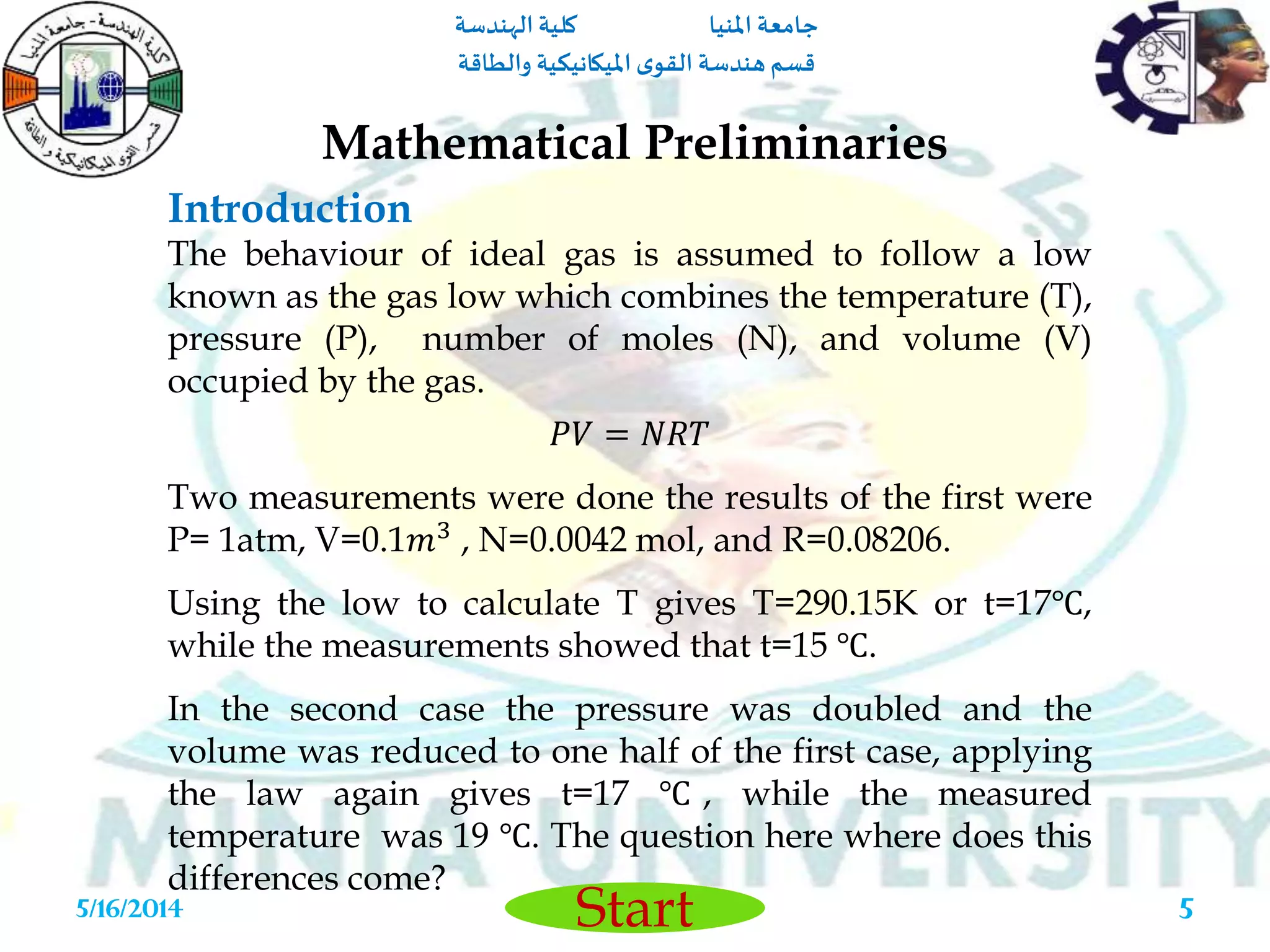 ‫املنيا‬ ‫جامعة‬‫الهندسة‬ ‫كلية‬
‫والطاقة‬ ‫امليكانيكية‬ ‫ى‬‫القو‬ ‫هندسة‬‫قسم‬
Start5/16/2014 5
The behaviour of ideal gas is assumed to follow a low
known as the gas low which combines the temperature (T),
pressure (P), number of moles (N), and volume (V)
occupied by the gas.
𝑃𝑉 = 𝑁𝑅𝑇
Two measurements were done the results of the first were
P= 1atm, V=0.1𝑚3 , N=0.0042 mol, and R=0.08206.
Using the low to calculate T gives T=290.15K or t=17℃,
while the measurements showed that t=15 ℃.
In the second case the pressure was doubled and the
volume was reduced to one half of the first case, applying
the law again gives t=17 ℃ , while the measured
temperature was 19 ℃. The question here where does this
differences come?
Mathematical Preliminaries
Introduction
 