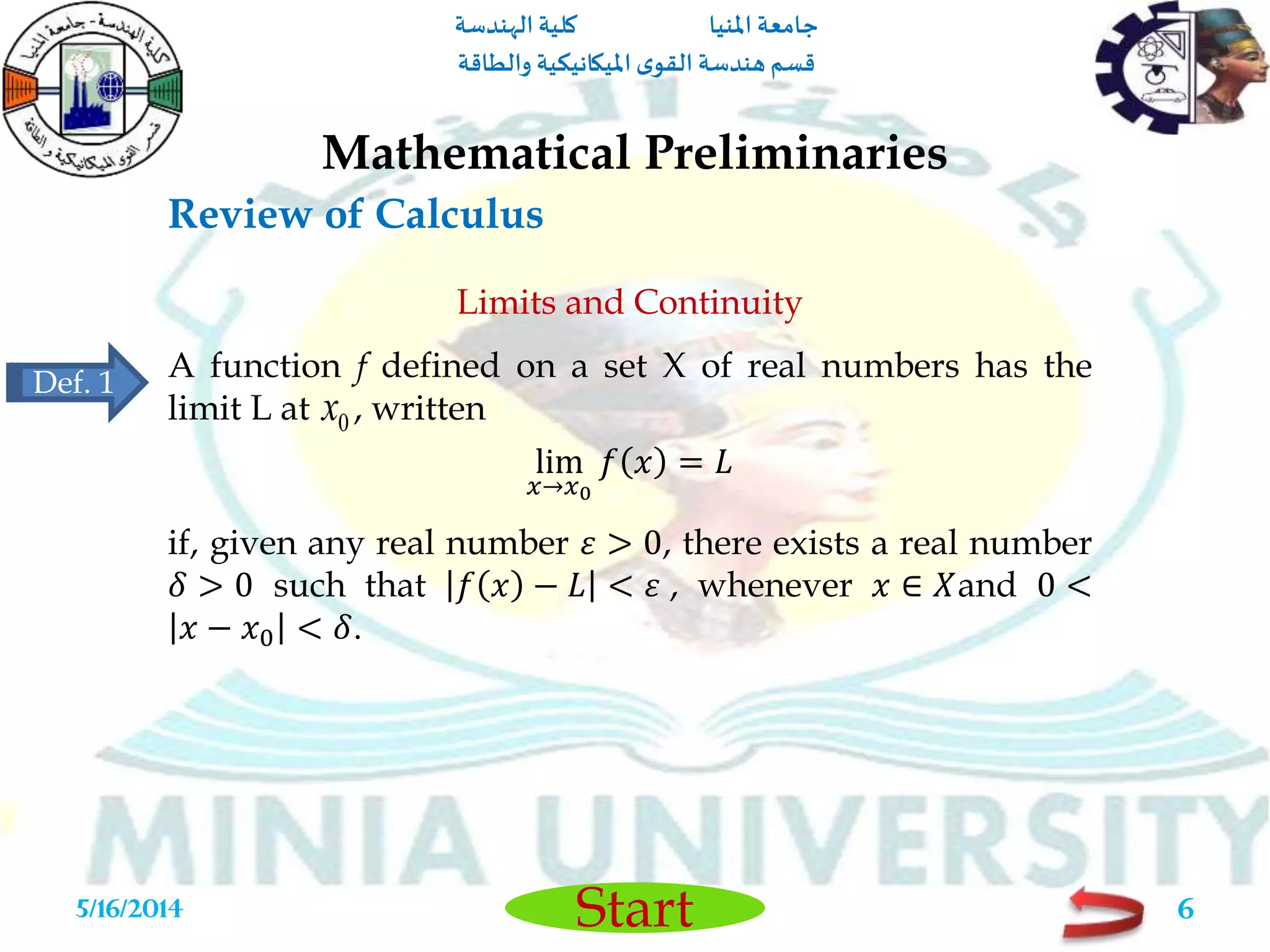 ‫املنيا‬ ‫جامعة‬‫الهندسة‬ ‫كلية‬
‫والطاقة‬ ‫امليكانيكية‬ ‫ى‬‫القو‬ ‫هندسة‬‫قسم‬
Start
Review of Calculus
Mathematical Preliminaries
5/16/2014 6
Limits and Continuity
A function f defined on a set X of real numbers has the
limit L at , written
lim
𝑥→𝑥0
𝑓 𝑥 = 𝐿
if, given any real number 𝜀 > 0, there exists a real number
𝛿 > 0 such that 𝑓 𝑥 − 𝐿 < 𝜀 , whenever 𝑥 ∈ 𝑋and 0 <
𝑥 − 𝑥0 < 𝛿.
0x
Def. 1
 