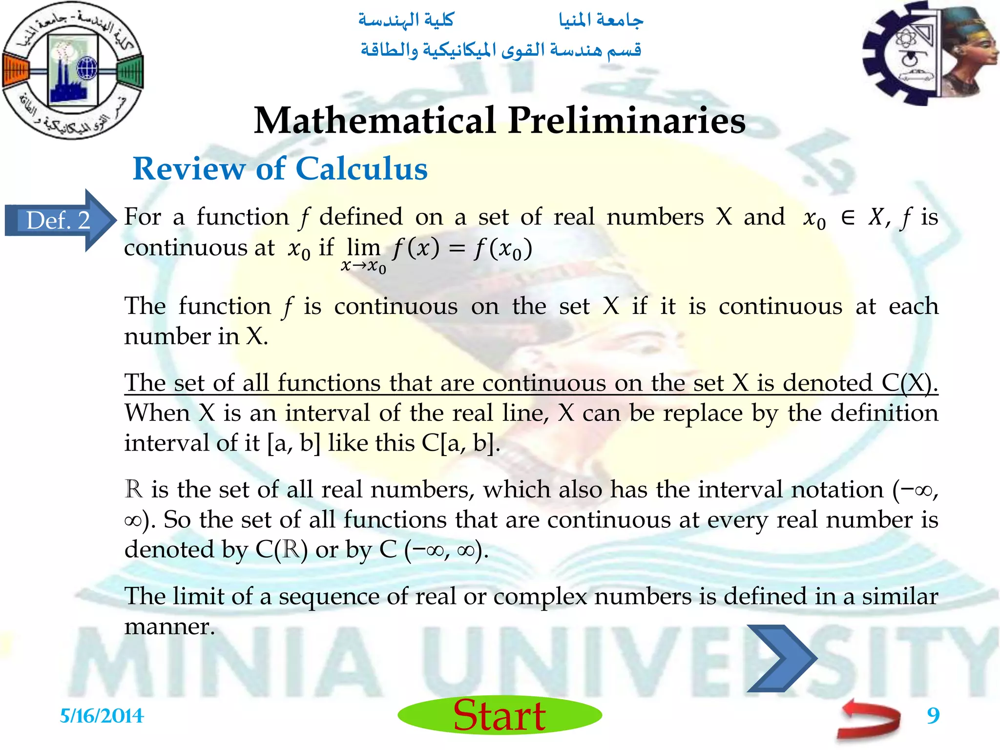 ‫املنيا‬ ‫جامعة‬‫الهندسة‬ ‫كلية‬
‫والطاقة‬ ‫امليكانيكية‬ ‫ى‬‫القو‬ ‫هندسة‬‫قسم‬
Start
Review of Calculus
Mathematical Preliminaries
5/16/2014 9
For a function f defined on a set of real numbers X and 𝑥0 ∈ 𝑋, f is
continuous at 𝑥0 if lim
𝑥→𝑥0
𝑓 𝑥 = 𝑓(𝑥0)
The function f is continuous on the set X if it is continuous at each
number in X.
The set of all functions that are continuous on the set X is denoted C(X).
When X is an interval of the real line, X can be replace by the definition
interval of it [a, b] like this C[a, b].
R is the set of all real numbers, which also has the interval notation (−∞,
∞). So the set of all functions that are continuous at every real number is
denoted by C(R) or by C (−∞, ∞).
The limit of a sequence of real or complex numbers is defined in a similar
manner.
Def. 2
 