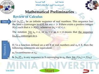 ‫املنيا‬ ‫جامعة‬‫الهندسة‬ ‫كلية‬
‫والطاقة‬ ‫امليكانيكية‬ ‫ى‬‫القو‬ ‫هندسة‬‫قسم‬
Start
Review of Calculus
Mathematical Preliminaries
5/16/2014 10
Let 𝑥 𝑛 𝑛=1
∞
be an infinite sequence of real numbers. This sequence has
the limit x (converges to x) if, for any 𝜀 > 0 there exists a positive integer
𝑁(𝜀) such that 𝑛 > 𝑁(𝜀) , whenever 𝑥 𝑛 − 𝑥 < 𝜀. .
The notation lim
𝑛→∞
𝑥 𝑛 = 𝑥, or 𝑥0 → 𝑥 as 𝑛 → ∞ means that the sequence
𝑥 𝑛 𝑛=1
∞
converges to x.
If f is a function defined on a set X of real numbers and 𝑥0 ∈ 𝑋, then the
following statements are equivalent:
a. f is continuous at 𝑥0;
b. 𝑥 𝑛 𝑛=1
∞
is any sequence in X converging to 𝑥0, then lim
𝑛→∞
𝑓(𝑥 𝑛) = 𝑓(𝑥0)
Def. 3
Theorem1
 