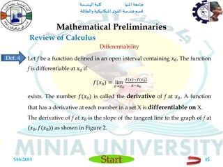 ‫املنيا‬ ‫جامعة‬‫الهندسة‬ ‫كلية‬
‫والطاقة‬ ‫امليكانيكية‬ ‫ى‬‫القو‬ ‫هندسة‬‫قسم‬
Start
Review of Calculus
Mathematical Preliminaries
5/16/2014 15
Differentiability
Let f be a function defined in an open interval containing 𝑥0. The function
f is differentiable at 𝑥0 if
𝑓(𝑥0) = lim
𝑥→𝑥0
𝑓 𝑥 −𝑓(𝑥0)
𝑥−𝑥0
exists. The number 𝑓(𝑥0) is called the derivative of f at 𝑥0. A function
that has a derivative at each number in a set X is differentiable on X.
The derivative of f at 𝑥0 is the slope of the tangent line to the graph of f at
(𝑥0, 𝑓(𝑥0)) as shown in Figure 2.
Def. 4
 