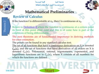 ‫املنيا‬ ‫جامعة‬‫الهندسة‬ ‫كلية‬
‫والطاقة‬ ‫امليكانيكية‬ ‫ى‬‫القو‬ ‫هندسة‬‫قسم‬
Start
Review of Calculus
Mathematical Preliminaries
5/16/2014 17
If the function f is differentiable at 𝑥0, then f is continuous at 𝑥0.
Return to Definition 2 where the function is continuous at a certain point
its limit at this point must exist and this is of some how is part of the
conditions of being differentiable.
Theorem2
The next theorems are of fundamental importance in deriving methods
for error estimation.
The proofs can be found in any standard calculus text.
The set of all functions that have n continuous derivatives on X is denoted
𝐶 𝑛(𝑥), and the set of functions that have derivatives of all orders on X is
denoted 𝐶∞(𝑥). Polynomial, rational, trigonometric, exponential, and
logarithmic functions are in 𝐶∞(𝑥), where X consists of all numbers for
which the functions are defined.
 