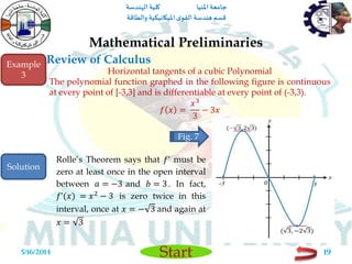 ‫املنيا‬ ‫جامعة‬‫الهندسة‬ ‫كلية‬
‫والطاقة‬ ‫امليكانيكية‬ ‫ى‬‫القو‬ ‫هندسة‬‫قسم‬
Start
Review of Calculus
Mathematical Preliminaries
5/16/2014 19
Horizontal tangents of a cubic Polynomial
The polynomial function graphed in the following figure is continuous
at every point of [-3,3] and is differentiable at every point of (-3,3).
𝑓 𝑥 =
𝑥3
3
− 3𝑥
Example
3
Fig. 7
Rolle’s Theorem says that 𝑓’ must be
zero at least once in the open interval
between 𝑎 = −3 and 𝑏 = 3. In fact,
𝑓’(𝑥) = 𝑥2
− 3 is zero twice in this
interval, once at 𝑥 = − 3 and again at
𝑥 = 3
Solution
 
