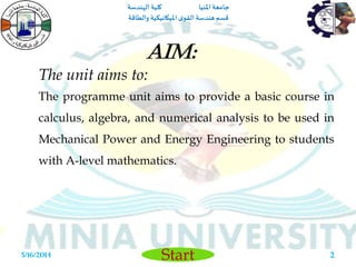 ‫املنيا‬ ‫جامعة‬‫الهندسة‬ ‫كلية‬
‫والطاقة‬ ‫امليكانيكية‬ ‫ى‬‫القو‬ ‫هندسة‬‫قسم‬
Start5/16/2014 2
The unit aims to:
The programme unit aims to provide a basic course in
calculus, algebra, and numerical analysis to be used in
Mechanical Power and Energy Engineering to students
with A-level mathematics.
Aim:
 