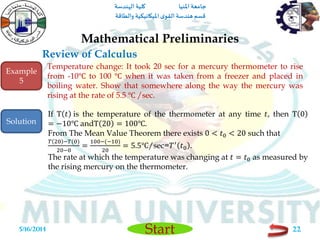 ‫املنيا‬ ‫جامعة‬‫الهندسة‬ ‫كلية‬
‫والطاقة‬ ‫امليكانيكية‬ ‫ى‬‫القو‬ ‫هندسة‬‫قسم‬
Start
Review of Calculus
Mathematical Preliminaries
5/16/2014 22
Temperature change: It took 20 sec for a mercury thermometer to rise
from -10℃ to 100 ℃ when it was taken from a freezer and placed in
boiling water. Show that somewhere along the way the mercury was
rising at the rate of 5.5 ℃ /sec.
If T 𝑡 is the temperature of the thermometer at any time 𝑡, then T 0
= −10℃ andT 20 = 100℃.
From The Mean Value Theorem there exists 0 < 𝑡0 < 20 such that
𝑇 20 −𝑇(0)
20−0
=
100−(−10)
20
= 5.5℃/sec=𝑇′
𝑡0 .
The rate at which the temperature was changing at 𝑡 = 𝑡0 as measured by
the rising mercury on the thermometer.
Example
5
Solution
 