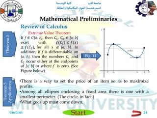 ‫املنيا‬ ‫جامعة‬‫الهندسة‬ ‫كلية‬
‫والطاقة‬ ‫امليكانيكية‬ ‫ى‬‫القو‬ ‫هندسة‬‫قسم‬
Start
Review of Calculus
Mathematical Preliminaries
5/16/2014 24
Extreme Value Theorem
If f ∈ C[a, b], then 𝐶1, 𝐶2 ∈ [a, b]
exist with 𝑓(𝐶1) ≤ 𝑓(𝑥)
≤ 𝑓(𝐶2), for all x ∈ [a, b]. In
addition, if f is differentiable on
(a, b), then the numbers 𝐶1 and
𝐶2 occur either at the endpoints
of [a, b] or where f is zero. (See
Figure below)
Theorem5
•There is a way to set the price of an item so as to maximize
profits.
•Among all ellipses enclosing a fixed area there is one with a
smallest perimeter. (The circle, in fact.)
•What goes up must come down.
Theorem5
Applications
Fig. 11
 
