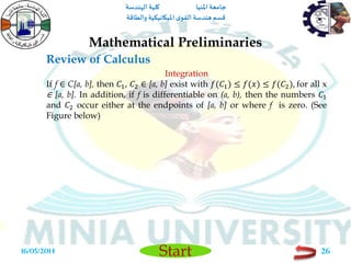 ‫املنيا‬ ‫جامعة‬‫الهندسة‬ ‫كلية‬
‫والطاقة‬ ‫امليكانيكية‬ ‫ى‬‫القو‬ ‫هندسة‬‫قسم‬
Start
Review of Calculus
Mathematical Preliminaries
16/05/2014 26
Integration
If f ∈ C[a, b], then 𝐶1, 𝐶2 ∈ [a, b] exist with 𝑓(𝐶1) ≤ 𝑓(𝑥) ≤ 𝑓(𝐶2), for all x
∈ [a, b]. In addition, if f is differentiable on (a, b), then the numbers 𝐶1
and 𝐶2 occur either at the endpoints of [a, b] or where f is zero. (See
Figure below)
 