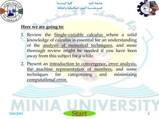 ‫املنيا‬ ‫جامعة‬‫الهندسة‬ ‫كلية‬
‫والطاقة‬ ‫امليكانيكية‬ ‫ى‬‫القو‬ ‫هندسة‬‫قسم‬
Start5/16/2014 3
Here we are going to:
1. Review the Single-variable calculus where a solid
knowledge of calculus is essential for an understanding
of the analysis of numerical techniques, and more
thorough review might be needed if you have been
away from this subject for a while.
2. Present an introduction to convergence, error analysis,
the machine representation of numbers, and some
techniques for categorizing and minimizing
computational error.
 