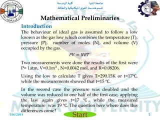 ‫املنيا‬ ‫جامعة‬‫الهندسة‬ ‫كلية‬
‫والطاقة‬ ‫امليكانيكية‬ ‫ى‬‫القو‬ ‫هندسة‬‫قسم‬
Start5/16/2014 5
The behaviour of ideal gas is assumed to follow a low
known as the gas low which combines the temperature (T),
pressure (P), number of moles (N), and volume (V)
occupied by the gas.
𝑃𝑉 = 𝑁𝑅𝑇
Two measurements were done the results of the first were
P= 1atm, V=0.1𝑚3 , N=0.0042 mol, and R=0.08206.
Using the low to calculate T gives T=290.15K or t=17℃,
while the measurements showed that t=15 ℃.
In the second case the pressure was doubled and the
volume was reduced to one half of the first case, applying
the law again gives t=17 ℃ , while the measured
temperature was 19 ℃. The question here where does this
differences come?
Mathematical Preliminaries
Introduction
 