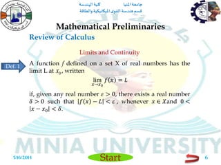 ‫املنيا‬ ‫جامعة‬‫الهندسة‬ ‫كلية‬
‫والطاقة‬ ‫امليكانيكية‬ ‫ى‬‫القو‬ ‫هندسة‬‫قسم‬
Start
Review of Calculus
Mathematical Preliminaries
5/16/2014 6
Limits and Continuity
A function f defined on a set X of real numbers has the
limit L at , written
lim
𝑥→𝑥0
𝑓 𝑥 = 𝐿
if, given any real number 𝜀 > 0, there exists a real number
𝛿 > 0 such that 𝑓 𝑥 − 𝐿 < 𝜀 , whenever 𝑥 ∈ 𝑋and 0 <
𝑥 − 𝑥0 < 𝛿.
0x
Def. 1
 