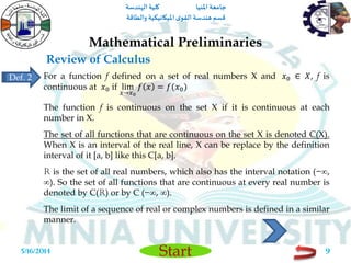 ‫املنيا‬ ‫جامعة‬‫الهندسة‬ ‫كلية‬
‫والطاقة‬ ‫امليكانيكية‬ ‫ى‬‫القو‬ ‫هندسة‬‫قسم‬
Start
Review of Calculus
Mathematical Preliminaries
5/16/2014 9
For a function f defined on a set of real numbers X and 𝑥0 ∈ 𝑋, f is
continuous at 𝑥0 if lim
𝑥→𝑥0
𝑓 𝑥 = 𝑓(𝑥0)
The function f is continuous on the set X if it is continuous at each
number in X.
The set of all functions that are continuous on the set X is denoted C(X).
When X is an interval of the real line, X can be replace by the definition
interval of it [a, b] like this C[a, b].
R is the set of all real numbers, which also has the interval notation (−∞,
∞). So the set of all functions that are continuous at every real number is
denoted by C(R) or by C (−∞, ∞).
The limit of a sequence of real or complex numbers is defined in a similar
manner.
Def. 2
 