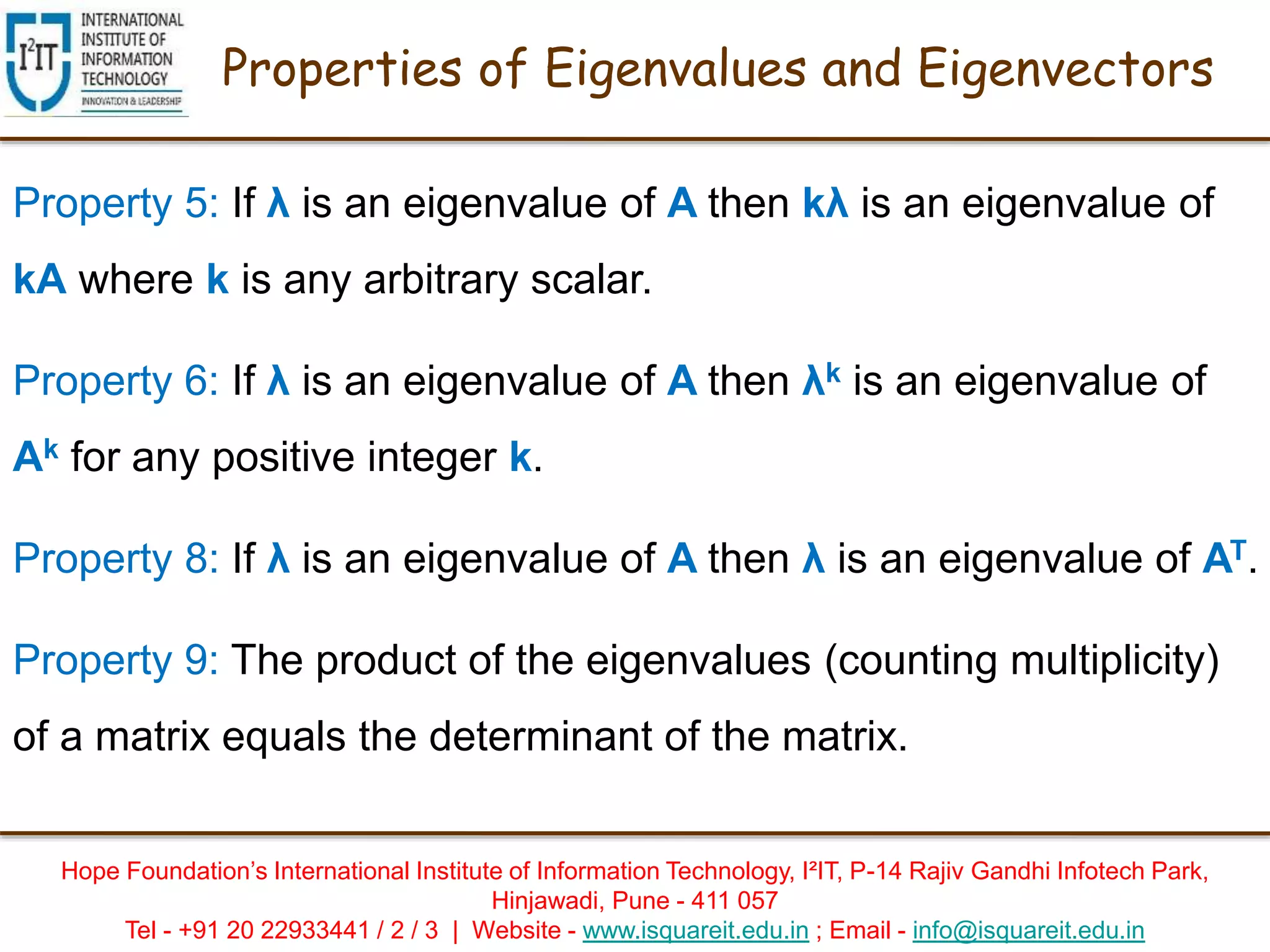 Hope Foundation’s International Institute of Information Technology, I²IT, P-14 Rajiv Gandhi Infotech Park,
Hinjawadi, Pune - 411 057
Tel - +91 20 22933441 / 2 / 3 | Website - www.isquareit.edu.in ; Email - info@isquareit.edu.in
Properties of Eigenvalues and Eigenvectors
Property 5: If λ is an eigenvalue of A then kλ is an eigenvalue of
kA where k is any arbitrary scalar.
Property 6: If λ is an eigenvalue of A then λk is an eigenvalue of
Ak for any positive integer k.
Property 8: If λ is an eigenvalue of A then λ is an eigenvalue of AT.
Property 9: The product of the eigenvalues (counting multiplicity)
of a matrix equals the determinant of the matrix.
 