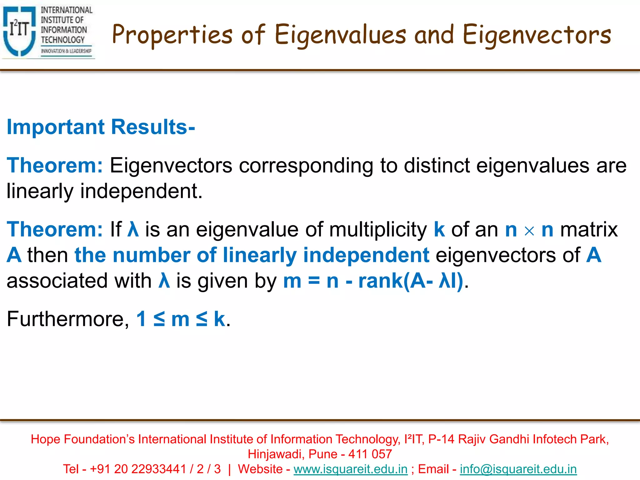 Hope Foundation’s International Institute of Information Technology, I²IT, P-14 Rajiv Gandhi Infotech Park,
Hinjawadi, Pune - 411 057
Tel - +91 20 22933441 / 2 / 3 | Website - www.isquareit.edu.in ; Email - info@isquareit.edu.in
Properties of Eigenvalues and Eigenvectors
Important Results-
Theorem: Eigenvectors corresponding to distinct eigenvalues are
linearly independent.
Theorem: If λ is an eigenvalue of multiplicity k of an n  n matrix
A then the number of linearly independent eigenvectors of A
associated with λ is given by m = n - rank(A- λI).
Furthermore, 1 ≤ m ≤ k.
 