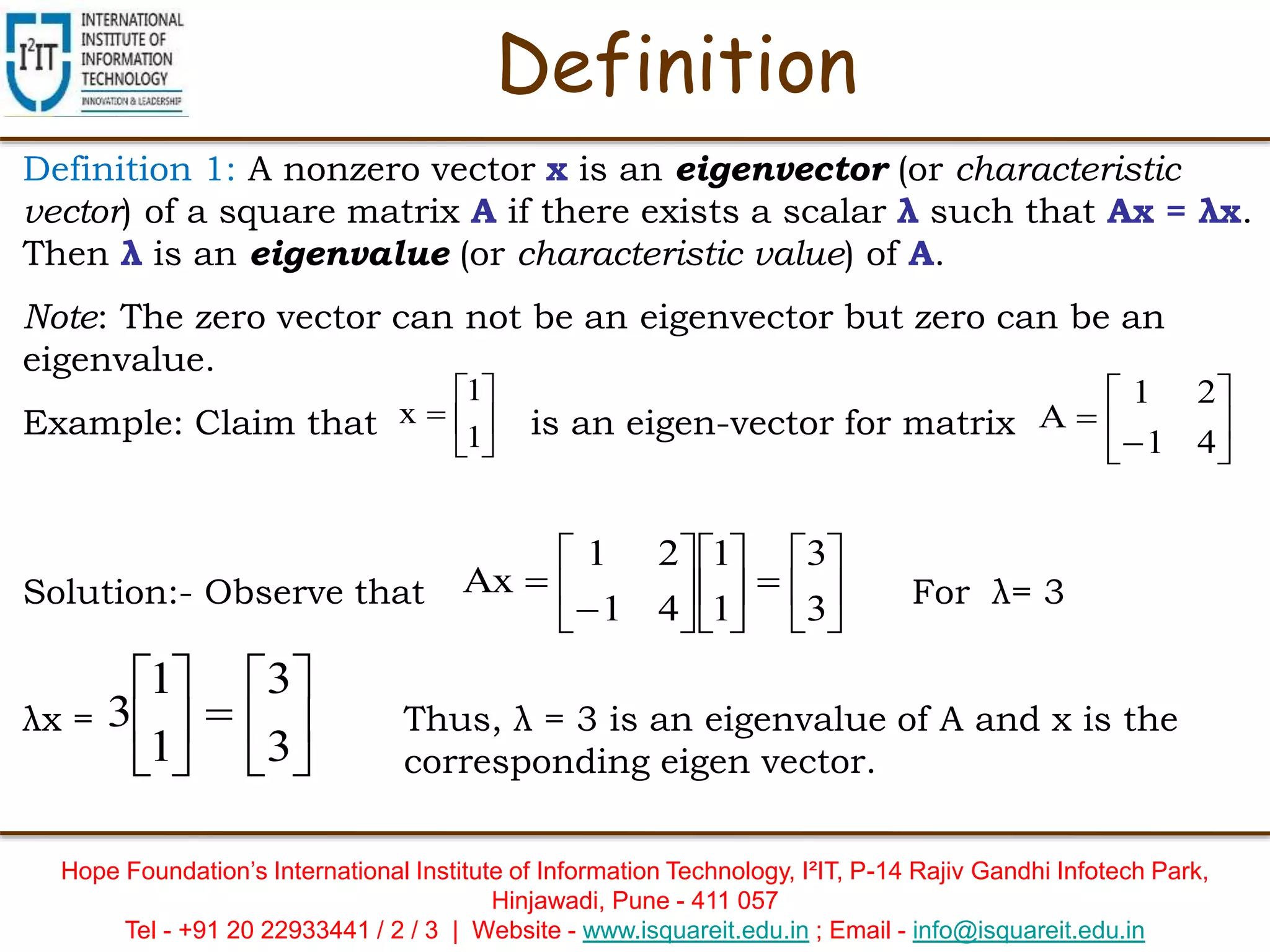 Hope Foundation’s International Institute of Information Technology, I²IT, P-14 Rajiv Gandhi Infotech Park,
Hinjawadi, Pune - 411 057
Tel - +91 20 22933441 / 2 / 3 | Website - www.isquareit.edu.in ; Email - info@isquareit.edu.in
Definition
Definition 1: A nonzero vector x is an eigenvector (or characteristic
vector) of a square matrix A if there exists a scalar λ such that Ax = λx.
Then λ is an eigenvalue (or characteristic value) of A.
Note: The zero vector can not be an eigenvector but zero can be an
eigenvalue.
Example: Claim that is an eigen-vector for matrix
Solution:- Observe that For λ= 3
λx = Thus, λ = 3 is an eigenvalue of A and x is the
corresponding eigen vector.







1
1
x 







41
21
A




















3
3
1
1
41
21
Ax












3
3
1
1
3
 