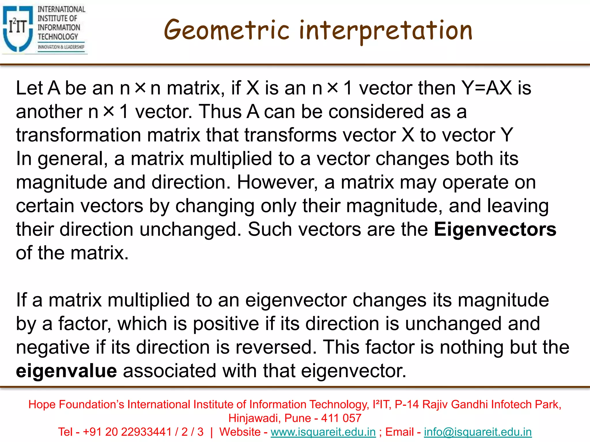 Hope Foundation’s International Institute of Information Technology, I²IT, P-14 Rajiv Gandhi Infotech Park,
Hinjawadi, Pune - 411 057
Tel - +91 20 22933441 / 2 / 3 | Website - www.isquareit.edu.in ; Email - info@isquareit.edu.in
Geometric interpretation
Let A be an n×n matrix, if X is an n×1 vector then Y=AX is
another n×1 vector. Thus A can be considered as a
transformation matrix that transforms vector X to vector Y
In general, a matrix multiplied to a vector changes both its
magnitude and direction. However, a matrix may operate on
certain vectors by changing only their magnitude, and leaving
their direction unchanged. Such vectors are the Eigenvectors
of the matrix.
If a matrix multiplied to an eigenvector changes its magnitude
by a factor, which is positive if its direction is unchanged and
negative if its direction is reversed. This factor is nothing but the
eigenvalue associated with that eigenvector.
 