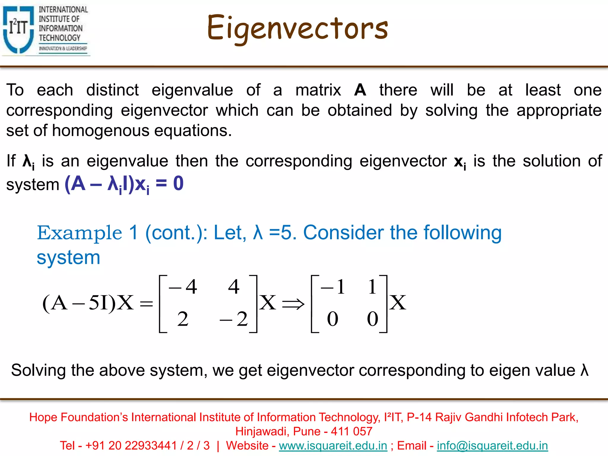 Hope Foundation’s International Institute of Information Technology, I²IT, P-14 Rajiv Gandhi Infotech Park,
Hinjawadi, Pune - 411 057
Tel - +91 20 22933441 / 2 / 3 | Website - www.isquareit.edu.in ; Email - info@isquareit.edu.in
Eigenvectors
To each distinct eigenvalue of a matrix A there will be at least one
corresponding eigenvector which can be obtained by solving the appropriate
set of homogenous equations.
If λi is an eigenvalue then the corresponding eigenvector xi is the solution of
system (A – λiI)xi = 0
Example 1 (cont.): Let, λ =5. Consider the following
system
X
00
11
X
22
44
X)I5A( 














Solving the above system, we get eigenvector corresponding to eigen value λ
 