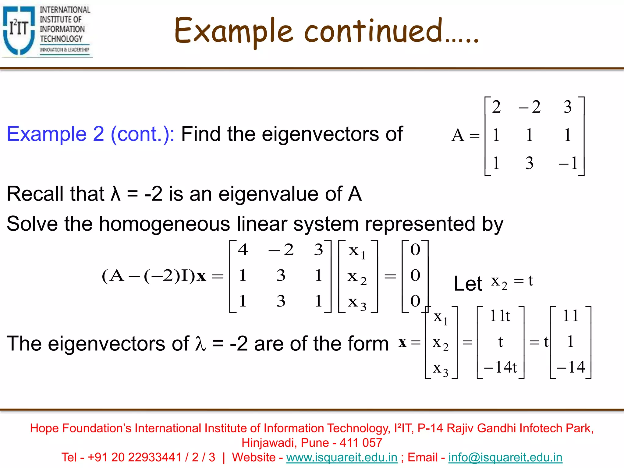 Hope Foundation’s International Institute of Information Technology, I²IT, P-14 Rajiv Gandhi Infotech Park,
Hinjawadi, Pune - 411 057
Tel - +91 20 22933441 / 2 / 3 | Website - www.isquareit.edu.in ; Email - info@isquareit.edu.in
Example 2 (cont.): Find the eigenvectors of
Recall that λ = -2 is an eigenvalue of A
Solve the homogeneous linear system represented by
Let
The eigenvectors of  = -2 are of the form






























 

0
0
0
x
x
x
131
131
324
)I)2(A(
3
2
1
x tx2 



































14
1
11
t
t14
t
t11
x
x
x
3
2
1
x













131
111
322
A
Example continued…..
 