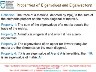 Hope Foundation’s International Institute of Information Technology, I²IT, P-14 Rajiv Gandhi Infotech Park,
Hinjawadi, Pune - 411 057
Tel - +91 20 22933441 / 2 / 3 | Website - www.isquareit.edu.in ; Email - info@isquareit.edu.in
Properties of Eigenvalues and Eigenvectors
Definition: The trace of a matrix A, denoted by tr(A), is the sum of
the elements present on the main diagonal of matrix A.
Property 1: The sum of the eigenvalues of a matrix equals the
trace of the matrix.
Property 2: A matrix is singular if and only if it has a zero
eigenvalue.
Property 3: The eigenvalues of an upper (or lower) triangular
matrix are the elements on the main diagonal.
Property 4: If λ is an eigenvalue of A and A is invertible, then 1/λ
is an eigenvalue of matrix A-1.
 