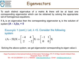 Hope Foundation’s International Institute of Information Technology, I²IT, P-14 Rajiv Gandhi Infotech Park,
Hinjawadi, Pune - 411 057
Tel - +91 20 22933441 / 2 / 3 | Website - www.isquareit.edu.in ; Email - info@isquareit.edu.in
Eigenvectors
To each distinct eigenvalue of a matrix A there will be at least one
corresponding eigenvector which can be obtained by solving the appropriate
set of homogenous equations.
If λi is an eigenvalue then the corresponding eigenvector xi is the solution of
system (A – λiI)xi = 0
Example 1 (cont.): Let, λ =5. Consider the following
system
X
00
11
X
22
44
X)I5A( 














Solving the above system, we get eigenvector corresponding to eigen value λ
 