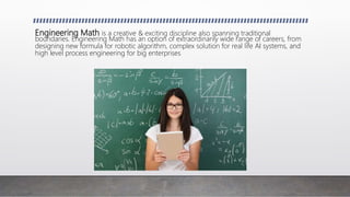 Engineering Math is a creative & exciting discipline also spanning traditional
boundaries. Engineering Math has an option of extraordinarily wide range of careers, from
designing new formula for robotic algorithm, complex solution for real life AI systems, and
high level process engineering for big enterprises
 