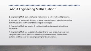 About Engineering Maths Tuition :
1. Engineering Math is an art of using mathematics to solve real-world problems.
2. It consists of mathematical theory, practical engineering and scientific computing
to rectify advance technical and technological challenges
3. Engineering Math is a creative & exciting discipline also spanning traditional
boundaries.
4. Engineering Math has an option of extraordinarily wide range of careers, from
designing new formula for robotic algorithm, complex solution for real life AI
systems, and high level process engineering for big enterprises.
 