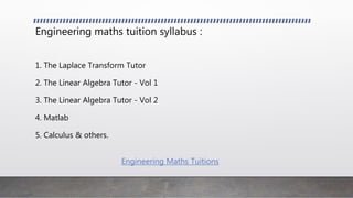 Engineering maths tuition syllabus :
1. The Laplace Transform Tutor
2. The Linear Algebra Tutor - Vol 1
3. The Linear Algebra Tutor - Vol 2
4. Matlab
5. Calculus & others.
Engineering Maths Tuitions
 